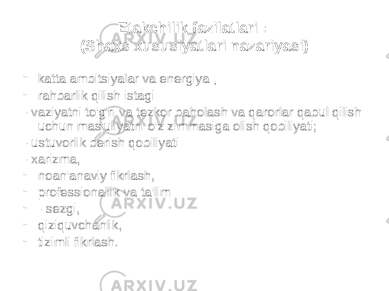 Etakchilik fazilatlari : (Shaxs xususiyatlari nazariyasi) - katta ambitsiyalar va energiya , - rahbarlik qilish istagi - vaziyatni to&#39;g&#39;ri va tezkor baholash va qarorlar qabul qilish uchun mas&#39;uliyatni o&#39;z zimmasiga olish qobiliyati; - ustuvorlik berish qobiliyati - xarizma, - noan&#39;anaviy fikrlash, - professionallik va ta&#39;lim - - sezgi, - qiziquvchanlik, - tizimli fikrlash. 