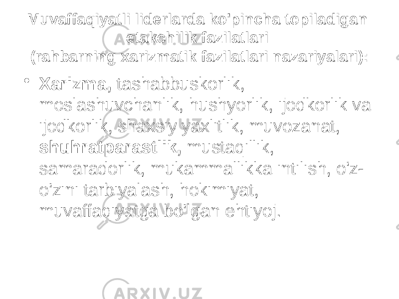 Muvaffaqiyatli liderlarda ko&#39;pincha topiladigan etakchilik fazilatlari (rahbarning xarizmatik fazilatlari nazariyalari): • Xarizma, tashabbuskorlik, moslashuvchanlik, hushyorlik, ijodkorlik va ijodkorlik, shaxsiy yaxlitlik, muvozanat, shuhratparastlik, mustaqillik, samaradorlik, mukammallikka intilish, o&#39;z- o&#39;zini tarbiyalash, hokimiyat, muvaffaqiyatga bo&#39;lgan ehtiyoj. 