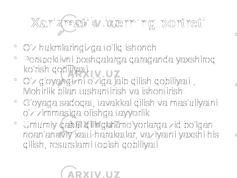 Xarizmatik liderning portreti • O&#39;z hukmlaringizga to&#39;liq ishonch. • Perspektivni boshqalarga qaraganda yaxshiroq ko&#39;rish qobiliyati. • O&#39;z g&#39;oyangizni o&#39;ziga jalb qilish qobiliyati., Mohirlik bilan tushuntirish va ishontirish. • G&#39;oyaga sadoqat, tavakkal qilish va mas&#39;uliyatni o&#39;z zimmasiga olishga tayyorlik • Umumiy qabul qilingan me&#39;yorlarga zid bo&#39;lgan noan&#39;anaviy xatti-harakatlar, vaziyatni yaxshi his qilish, resurslarni topish qobiliyati. 