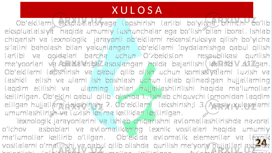 X U L O S A Ob’ektlarni ekspluatatsiyaga topshirish tartibi bo‘yicha birinchi bo‘lib ekspluatatsiya haqida umumiy tushunchalar ega bo‘lish bilan iborat. Ishlab chiqarish va texnologik jarayonli ob’ektlarni rekanstruksiya qilish bo‘yicha sifatini baholash bilan yakunlangan ob’ektlarni foydalanishga qabul qilish tartibi va qoidalari barcha uchun O‘zbekiston respublikasi qurilish me’yoorlari va qoidalariga asoslangan holda bajarilishi keltirib o‘tilgan. Ob’ektlarni topshirish va qabul qilib olish uchun komissiyalarni tuzish va tashkil etish va ularni ish boshlash uchun talab qilinadigan hujjatlarning taqdim etilishi va ularning ishlari hujjatlashtirilishi haqida ma’lumotlar keltirilgan. Ob’ektni qabul qilib olishda 1. Ishlab chiquvchi tomonidan taqdim etilgan hujjatlarni tekshirish; 2. Ob’ektlarni tekshirish;t 3. Asosiy xulosalarni umumlashtirish va tuzish ketma ketliklari keltirilgan. Texnologik jarayonlarini va ishlab chiqarishni avtomatlashtirishda nazorat o‘lchov asboblari va avtomatikaning texnik vositalari haqida umumiy ma’lumotlar keltirib o‘tilgan. Ob’ektda avtomatik elementlar va texnik vositalarni o‘rnatilishi va qabul qilib olishda qurilish me’yoriy hujjatlari asosida bajarilishi to‘g‘risidagi ma’lumotlar keltirilgan. Avtomatikaning texnik vositalarini tekshirib olishda bajarilishi keltirilgan. Qabul qilish va A t T o v p a s E h V ir M is S h v t a o E ‘g‘risidagi AKT blanklarini namunalari berib o‘tilgan. 