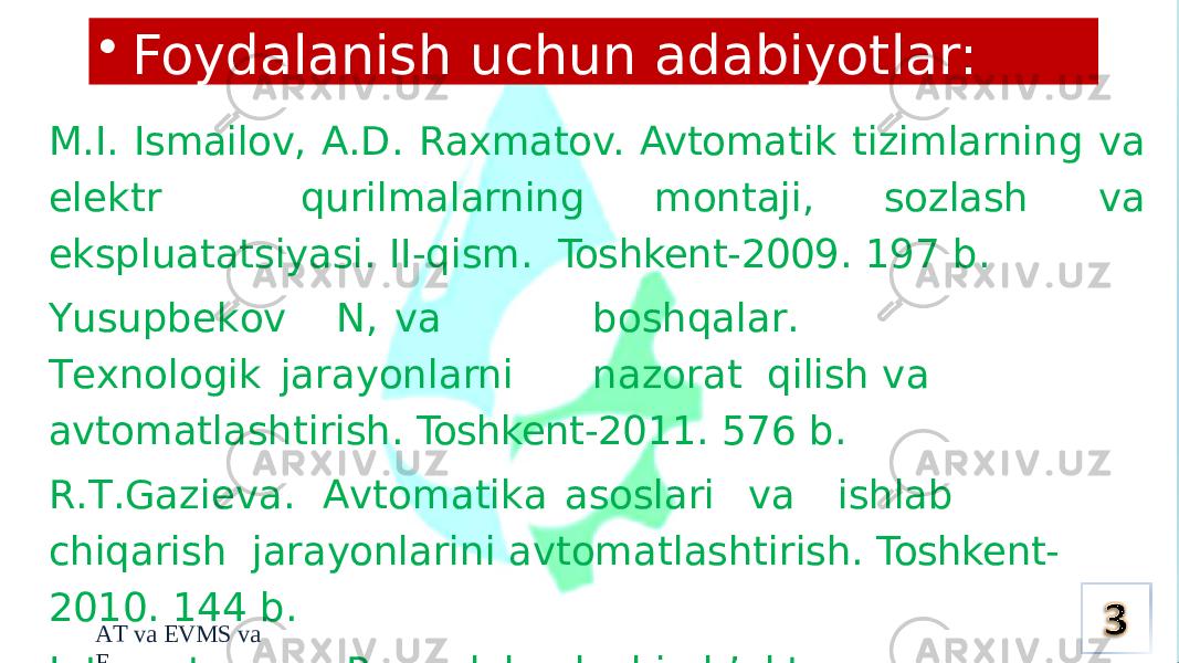 A T va EV M S va EM.I. Ismailov, A.D. Raxmatov. Avtomatik tizimlarning va elektr qurilmalarning montaji, sozlash va ekspluatatsiyasi. II-qism. Toshkent-2009. 197 b. Y usu p b ek o v N, v a b o s h q ala r . T exn o l o gik jar a yonl a rni n a zorat qilish va avtomatlashtirish. Toshkent-2011. 576 b. R . T . G a zi e va. A vtom a ti k a as o slari v a ishl a b chiq a rish jarayonlarini avtomatlashtirish. Toshkent- 2010. 144 b. Internet. www. Poryadok sdachi ob’ekta v ekspluatatsiyu. • Foydalanish uchun adabiyotlar: 