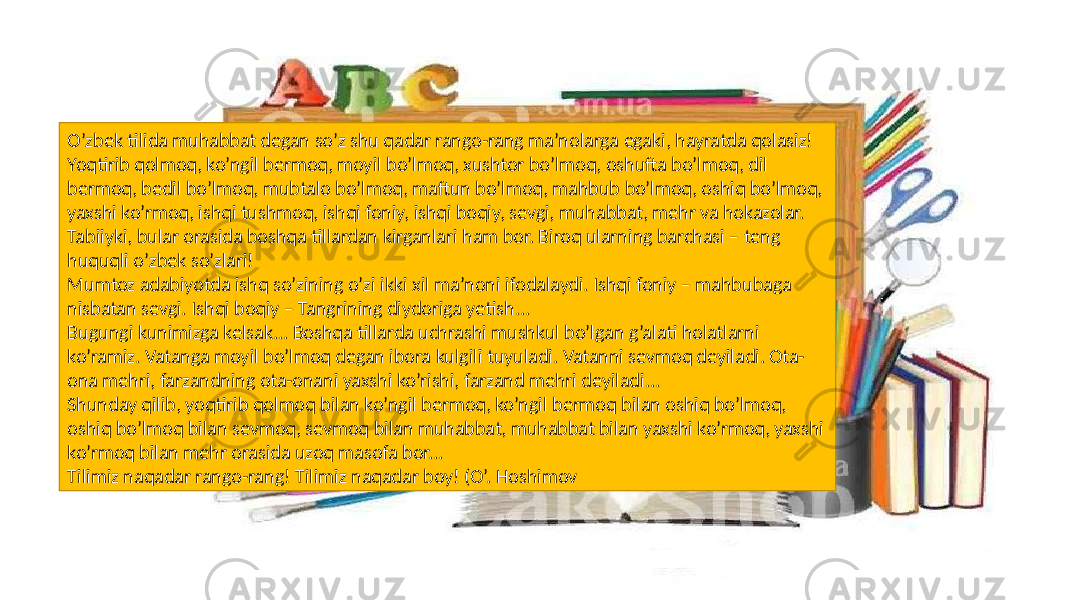 O’zbek tilida muhabbat degan so’z shu qadar rango-rang ma’nolarga egaki, hayratda qolasiz! Yoqtirib qolmoq, ko’ngil bermoq, moyil bo’lmoq, xushtor bo’lmoq, oshufta bo’lmoq, dil bermoq, bedil bo’lmoq, mubtalo bo’lmoq, maftun bo’lmoq, mahbub bo’lmoq, oshiq bo’lmoq, yaxshi ko’rmoq, ishqi tushmoq, ishqi foniy, ishqi boqiy, sevgi, muhabbat, mehr va hokazolar. Tabiiyki, bular orasida boshqa tillardan kirganlari ham bor. Biroq ularning barchasi – teng huquqli o’zbek so’zlari! Mumtoz adabiyotda ishq so’zining o’zi ikki xil ma’noni ifodalaydi. Ishqi foniy – mahbubaga nisbatan sevgi. Ishqi boqiy – Tangrining diydoriga yetish... Bugungi kunimizga kelsak... Boshqa tillarda uchrashi mushkul bo’lgan g’alati holatlarni ko’ramiz. Vatanga moyil bo’lmoq degan ibora kulgili tuyuladi. Vatanni sevmoq deyiladi. Ota- ona mehri, farzandning ota-onani yaxshi ko’rishi, farzand mehri deyiladi... Shunday qilib, yoqtirib qolmoq bilan ko’ngil bermoq, ko’ngil bermoq bilan oshiq bo’lmoq, oshiq bo’lmoq bilan sevmoq, sevmoq bilan muhabbat, muhabbat bilan yaxshi ko’rmoq, yaxshi ko’rmoq bilan mehr orasida uzoq masofa bor... Tilimiz naqadar rango-rang! Tilimiz naqadar boy! (O’. Hoshimov 