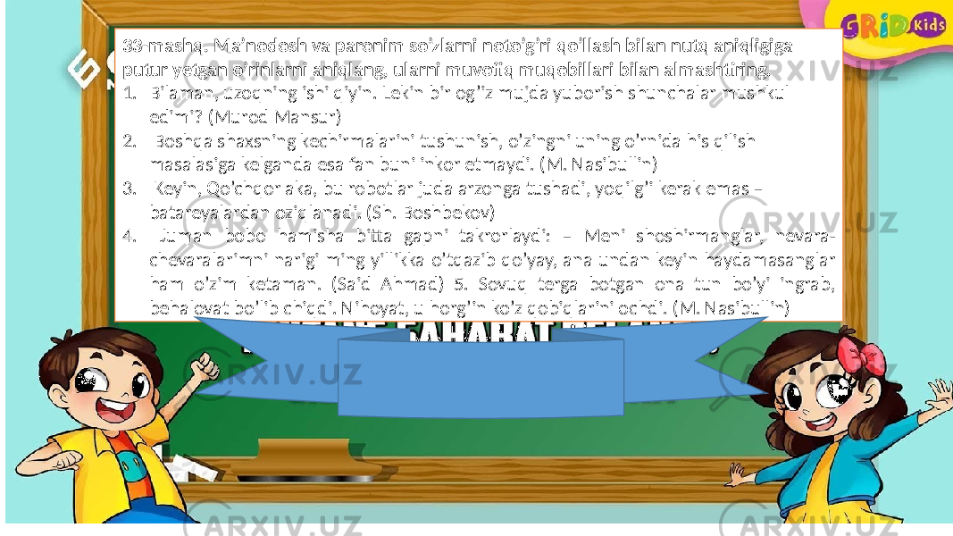 33-mashq. Ma’nodosh va paronim so’zlarni noto’g’ri qo’llash bilan nutq aniqligiga putur yetgan o’rinlarni aniqlang, ularni muvofiq muqobillari bilan almashtiring. 1. Bilaman, uzoqning ishi qiyin. Lekin bir og’iz mujda yuborish shunchalar mushkul edimi? (Murod Mansur) 2. Boshqa shaxsning kechirmalarini tushunish, o’zingni uning o’rnida his qilish masalasiga kelganda esa fan buni inkor etmaydi. (M. Nasibullin) 3. Keyin, Qo’chqor aka, bu robotlar juda arzonga tushadi, yoqilg’i kerak emas – batareyalardan oziqlanadi. (Sh. Boshbekov) 4. Juman bobo hamisha bitta gapni takrorlaydi: – Meni shoshirmanglar, nevara- chevaralarimni narigi ming yillikka o’tqazib qo’yay, ana undan keyin haydamasanglar ham o’zim ketaman. (Said Ahmad) 5. Sovuq terga botgan ona tun bo’yi ingrab, behalovat bo’lib chiqdi. Nihoyat, u horg’in ko’z qobiqlarini ochdi. (M. Nasibullin) 