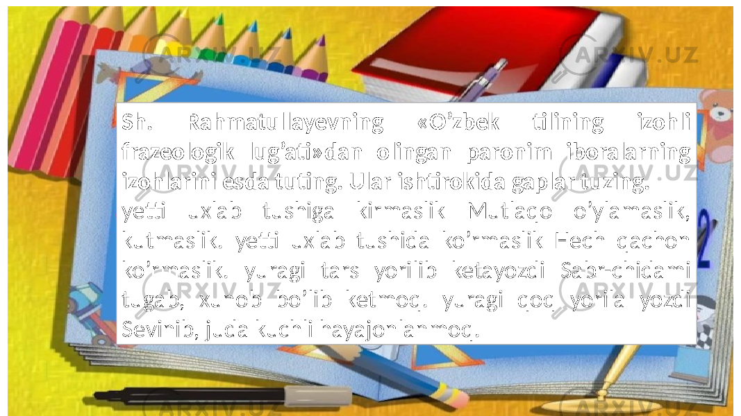 Sh. Rahmatullayevning «O’zbek tilining izohli frazeologik lug’ati»dan olingan paronim iboralarning izohlarini esda tuting. Ular ishtirokida gaplar tuzing. yetti uxlab tushiga kirmaslik Mutlaqo o’ylamaslik, kutmaslik. yetti uxlab tushida ko’rmaslik Hech qachon ko’rmaslik. yuragi tars yorilib ketayozdi Sabr-chidami tugab, xunob bo’lib ketmoq. yuragi qoq yorila yozdi Sevinib, juda kuchli hayajonlanmoq. 