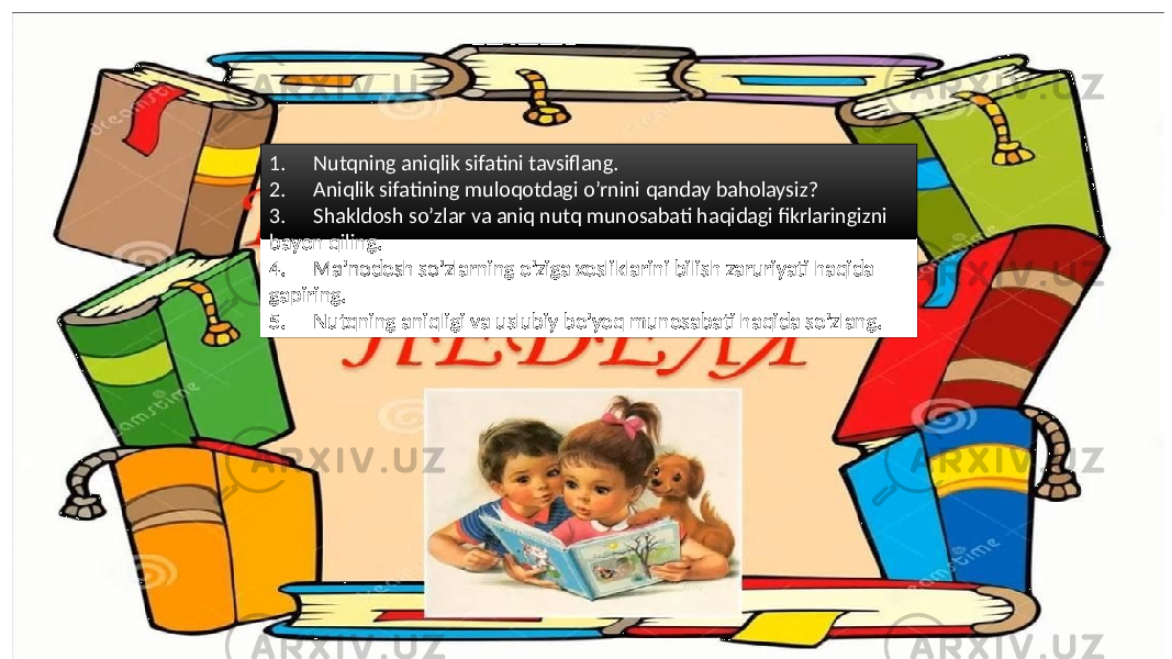 1. Nutqning aniqlik sifatini tavsiflang. 2. Aniqlik sifatining muloqotdagi o’rnini qanday baholaysiz? 3. Shakldosh so’zlar va aniq nutq munosabati haqidagi fikrlaringizni bayon qiling. 4. Ma’nodosh so’zlarning o’ziga xosliklarini bilish zaruriyati haqida gapiring. 5. Nutqning aniqligi va uslubiy bo’yoq munosabati haqida so’zlang. 