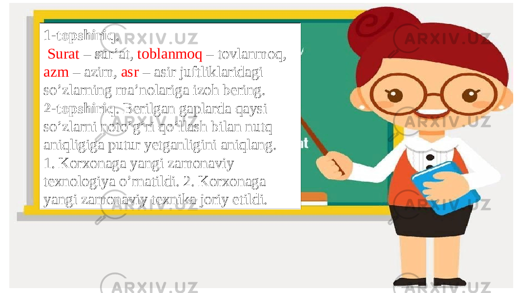 1-topshiriq . Surat – sur’at, toblanmoq – tovlanmoq, azm – azim, asr – asir juftliklaridagi so’zlarning ma’nolariga izoh bering. 2-topshiriq . Berilgan gaplarda qaysi so’zlarni noto’g’ri qo’llash bilan nutq aniqligiga putur yetganligini aniqlang. 1. Korxonaga yangi zamonaviy texnologiya o’rnatildi. 2. Korxonaga yangi zamonaviy texnika joriy etildi. 