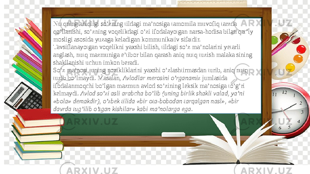 Nutqning aniqligi so’zning tildagi ma’nosiga tamomila muvofiq tarzda qo’llanishi, so’zning voqelikdagi o’zi ifodalayotgan narsa-hodisa bilan qat’iy mosligi asosida yuzaga keladigan kommunikativ sifatdir. Tavsiflanayotgan voqelikni yaxshi bilish, tildagi so’z ma’nolarini yetarli anglash, nutq mazmuniga e’tibor bilan qarash aniq nutq tuzish malaka sining shakllanishi uchun imkon beradi. So’z ma’nosi, uning nozikliklarini yaxshi o’zlashtirmasdan turib, aniq nutq tuzib bo’lmaydi. Masalan, Avlodlar merosini o’rganamiz jumlasida ifodalanmoqchi bo’lgan mazmun avlod so’zining leksik ma’nosiga to’g’ri kelmaydi. Avlod so’zi asli arabcha bo’lib (uning birlik shakli valad, ya’ni «bola» demakdir), o’zbek tilida «bir ota-bobodan tarqalgan nasl», «bir davrda tug’ilib o’sgan kishilar» kabi ma’nolarga ega . 