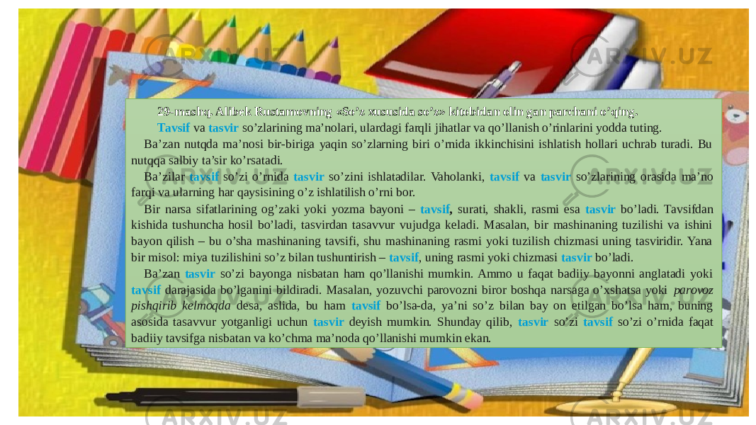 29-mashq. Alibek Rustamovning «So’z xususida so’z» kitobidan olin gan parchani o’qing. Tavsif va tasvir so’zlarining ma’nolari, ulardagi farqli jihatlar va qo’llanish o’rinlarini yodda tuting. Ba’zan nutqda ma’nosi bir-biriga yaqin so’zlarning biri o’rnida ikkinchisini ishlatish hollari uchrab turadi. Bu nutqqa salbiy ta’sir ko’rsatadi. Ba’zilar tavsif so’zi o’rnida tasvir so’zini ishlatadilar. Vaholanki, tavsif va tasvir so’zlarining orasida ma’no farqi va ularning har qaysisining o’z ishlatilish o’rni bor. Bir narsa sifatlarining og’zaki yoki yozma bayoni – tavsif , surati, shakli, rasmi esa tasvir bo’ladi. Tavsifdan kishida tushuncha hosil bo’ladi, tasvirdan tasavvur vujudga keladi. Masalan, bir mashinaning tuzilishi va ishini bayon qilish – bu o’sha mashinaning tavsifi, shu mashinaning rasmi yoki tuzilish chizmasi uning tasviridir. Yana bir misol: miya tuzilishini so’z bilan tushuntirish – tavsif , uning rasmi yoki chizmasi tasvir bo’ladi. Ba’zan tasvir so’zi bayonga nisbatan ham qo’llanishi mumkin. Ammo u faqat badiiy bayonni anglatadi yoki tavsif darajasida bo’lganini bildiradi. Masalan, yozuvchi parovozni biror boshqa narsaga o’xshatsa yoki parovoz pishqirib kelmoqda desa, aslida, bu ham tavsif bo’lsa-da, ya’ni so’z bilan bay on etilgan bo’lsa ham, buning asosida tasavvur yotganligi uchun tasvir deyish mumkin. Shunday qilib, tasvir so’zi tavsif so’zi o’rnida faqat badiiy tavsifga nisbatan va ko’chma ma’noda qo’llanishi mumkin ekan. 