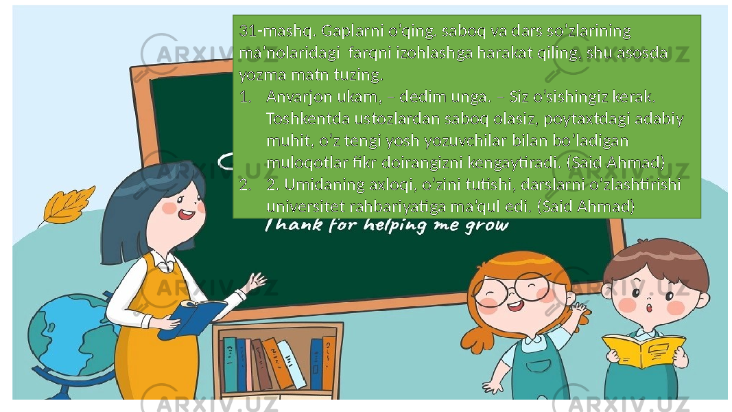 31-mashq. Gaplarni o’qing. saboq va dars so’zlarining ma’nolaridagi farqni izohlashga harakat qiling, shu asosda yozma matn tuzing. 1. Anvarjon ukam, – dedim unga. – Siz o’sishingiz kerak. Toshkentda ustozlardan saboq olasiz, poytaxtdagi adabiy muhit, o’z tengi yosh yozuvchilar bilan bo’ladigan muloqotlar fikr doirangizni kengaytiradi. (Said Ahmad) 2. 2. Umidaning axloqi, o’zini tutishi, darslarni o’zlashtirishi universitet rahbariyatiga ma’qul edi. (Said Ahmad) 