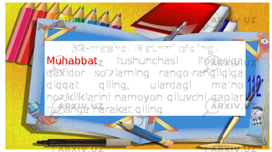 32-mashq. Matnni o’qing. Muhabbat tushunchasi ifodasiga daxldor so’zlarning rango-rangligiga diqqat qiling, ulardagi ma’no nozikliklarini namoyon qiluvchi gaplar tuzishga harakat qiling. 