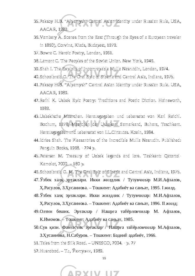 35. Paksoy Н.В. &#34;Alpamysh&#34; Central Asian Identity under Russian Rule, USA, AACAR, 1989. 36. Vambery A. Scenes from the East (Through the Eyes of a European traveler in 1860), Corvina, Kiads, Budapest, 1979 . 37. Bowra C. Heroic Poetry, London, 1961 . 38. Lamont C. The Peoples of the Soviet Union. New York, 1946 . 39. Shah I. The Exploits of Incomrapable Mulla Nasrutdin, London, 1974 . 40. Schoolbraid G. The Oral Epic of Siberia and Central Asia, Indiana, 1975 . 41. Paksoy H.B. “Alpamysh” Central Asian Identity under Russian Rule. USA, AACAR, 1989 . 42. Reihl K. Uzbek Epic Poetry: Traditions and Poetic Diction. Hainsworth, 1989. 43. Uzbekische Maerchen. Herausgegeben und uebersetzt von Karl Reichl. Bochum, 1978; Maerchen der Usbeken: Samarkand, Buhara, Taschkent. Herausgegeben und uebersetzt von I.L.Cirtautas. Koeln, 1984. 44. Idries Shah . The Pleasantries of the Incredible Mulla Nasrudin. Published: Penguin Books, 1968. - 224 p. 45. Petersen M. Treasury of Uzbek legends and lore. Tashkent: Qatortol- Kamolot, 2000. – 180 p. 46. Schoolbraid G. М . The Oral Epic of Siberia and Central Asia, Indiana, 1975. 47. Ўзбек халқ эртаклари. Икки жилдлик / Тузувчилар М.И.Афзалов, Ҳ.Расулов, З.Ҳусаинова. – Тошкент: Адабиёт ва санъат, 1995. I жилд. 48. Ўзбек халқ эртаклари. Икки жилдлик / Тузувчилар: М.И.Афзалов, Ҳ.Расулов, З.Ҳусаинова. – Тошкент: Адабиёт ва санъат, 1996. II жилд; 49. Олтин бешик. Эртаклар / Нашрга тайёрловчилар М. Афзалов, К.Имомов. – Тошкент: Адабиёт ва санъат, 1985. 50. Сув қизи. Фантастик эртаклар / Нашрга тайёрловчилар М.Афзалов, З.Ҳусаинова, Н.Сабуров. – Тошкент: Бадиий адабиёт, 1966. 51. Tales f rom the Silk Road. – UNESCO, 2004. - p. 27 52. Hus n obod. – Т.:, Ўкитувчи, 1989. 55 