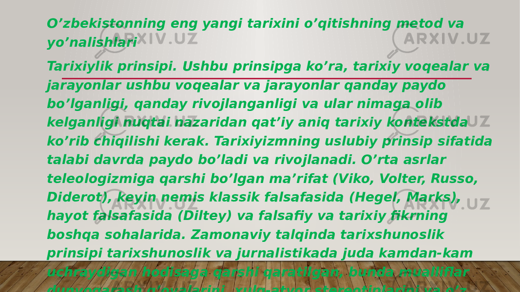 O’zbekistonning eng yangi tarixini o’qitishning metod va yo’nalishlari Tarixiylik prinsipi. Ushbu prinsipga ko’ra, tarixiy voqealar va jarayonlar ushbu voqealar va jarayonlar qanday paydo bo’lganligi, qanday rivojlanganligi va ular nimaga olib kelganligi nuqtai nazaridan qat’iy aniq tarixiy kontekstda ko’rib chiqilishi kerak. Tarixiyizmning uslubiy prinsip sifatida talabi davrda paydo bo’ladi va rivojlanadi. O’rta asrlar teleologizmiga qarshi bo’lgan ma’rifat (Viko, Volter, Russo, Diderot), keyin nemis klassik falsafasida (Hegel, Marks), hayot falsafasida (Diltey) va falsafiy va tarixiy fikrning boshqa sohalarida. Zamonaviy talqinda tarixshunoslik prinsipi tarixshunoslik va jurnalistikada juda kamdan-kam uchraydigan hodisaga qarshi qaratilgan, bunda mualliflar dunyoqarash g’oyalarini, xulq-atvor stereotiplarini va o’z davrlarining axloqiy me’yorlarini tarixdagi voqealarni baholashda, unutish yoki ataylab e’tiborsiz qoldirishda qo’llashadi. 