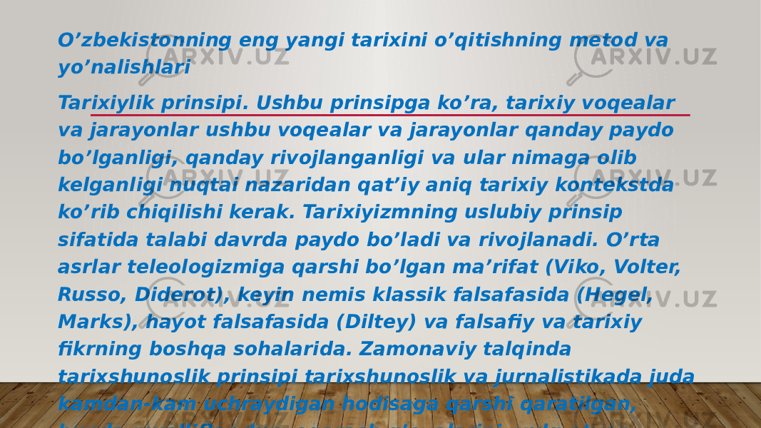 O’zbekistonning eng yangi tarixini o’qitishning metod va yo’nalishlari Tarixiylik prinsipi. Ushbu prinsipga ko’ra, tarixiy voqealar va jarayonlar ushbu voqealar va jarayonlar qanday paydo bo’lganligi, qanday rivojlanganligi va ular nimaga olib kelganligi nuqtai nazaridan qat’iy aniq tarixiy kontekstda ko’rib chiqilishi kerak. Tarixiyizmning uslubiy prinsip sifatida talabi davrda paydo bo’ladi va rivojlanadi. O’rta asrlar teleologizmiga qarshi bo’lgan ma’rifat (Viko, Volter, Russo, Diderot), keyin nemis klassik falsafasida (Hegel, Marks), hayot falsafasida (Diltey) va falsafiy va tarixiy fikrning boshqa sohalarida. Zamonaviy talqinda tarixshunoslik prinsipi tarixshunoslik va jurnalistikada juda kamdan-kam uchraydigan hodisaga qarshi qaratilgan, bunda mualliflar dunyoqarash g’oyalarini, xulq-atvor stereotiplarini va o’z davrlarining axloqiy me’yorlarini tarixdagi voqealarni baholashda, unutish yoki ataylab e’tiborsiz qoldirishda qo’llashadi. 