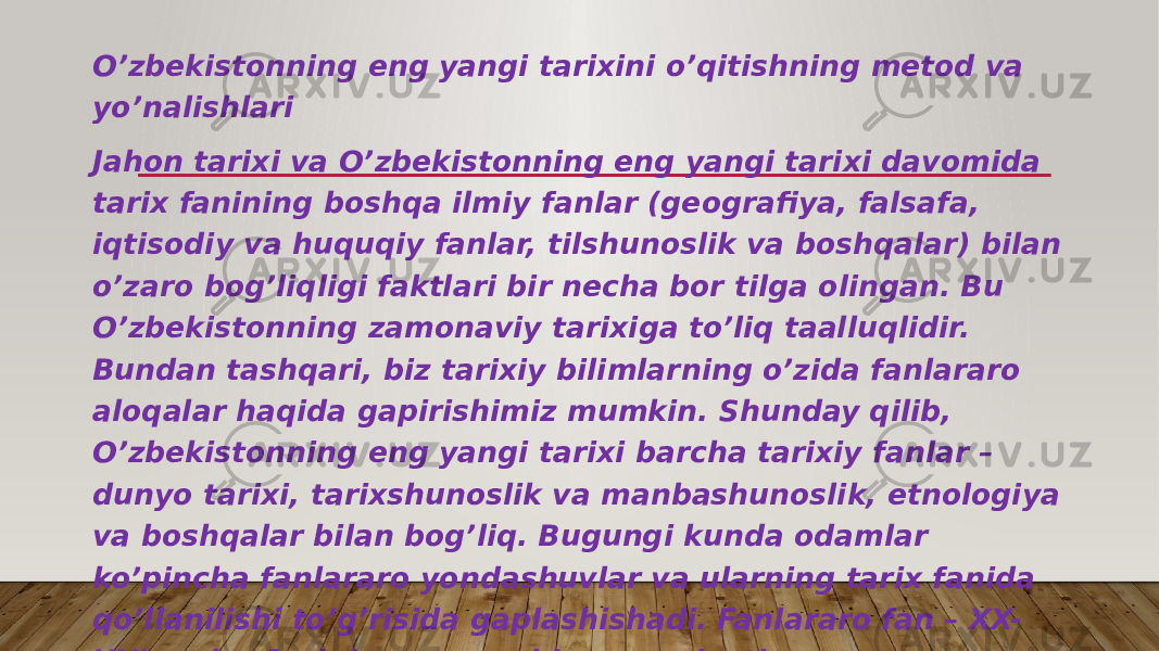 O’zbekistonning eng yangi tarixini o’qitishning metod va yo’nalishlari Jahon tarixi va O’zbekistonning eng yangi tarixi davomida tarix fanining boshqa ilmiy fanlar (geografiya, falsafa, iqtisodiy va huquqiy fanlar, tilshunoslik va boshqalar) bilan o’zaro bog’liqligi faktlari bir necha bor tilga olingan. Bu O’zbekistonning zamonaviy tarixiga to’liq taalluqlidir. Bundan tashqari, biz tarixiy bilimlarning o’zida fanlararo aloqalar haqida gapirishimiz mumkin. Shunday qilib, O’zbekistonning eng yangi tarixi barcha tarixiy fanlar – dunyo tarixi, tarixshunoslik va manbashunoslik, etnologiya va boshqalar bilan bog’liq. Bugungi kunda odamlar ko’pincha fanlararo yondashuvlar va ularning tarix fanida qo’llanilishi to’g’risida gaplashishadi. Fanlararo fan – XX- XXI asrlar fanining eng muhim xususiyati. 