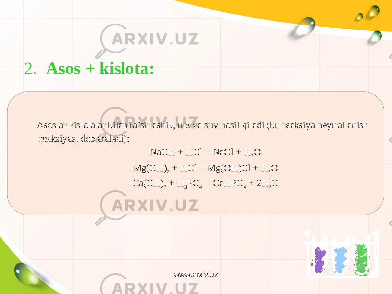 2. Asos + kislota: Asoslar kislotalar bilan ta’sirlashib, tuz va suv hosil qiladi (bu reaksiya neytrallanish reaksiyasi deb ataladi): NaOH + HCl = NaCl + H 2 O Mg(OH) 2 + HCl = Mg(OH)Cl + H 2 O Ca(OH) 2 + H 3 PO 4 = CaHPO 4 + 2H 2 O www.arxiv.uz 