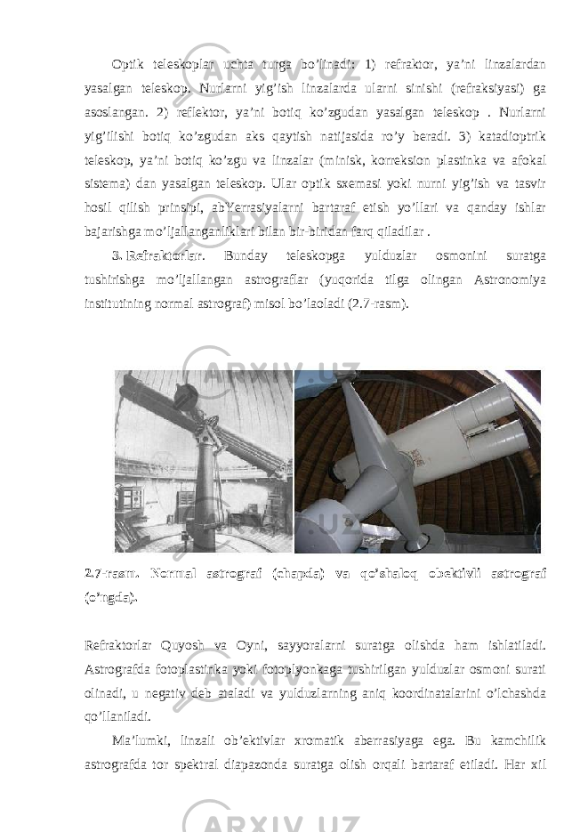 Optik teleskoplar uchta turga bo’linadi  1) refraktor, ya’ni linzalardan yasalgan teleskop. Nurlarni yig’ish linzalarda ularni sinishi (refraksiyasi) ga asoslangan. 2) reflektor, ya’ni botiq ko’zgudan yasalgan teleskop . Nurlarni yig’ilishi botiq ko’zgudan aks qaytish natijasida ro’y beradi. 3) katadioptrik teleskop, ya’ni botiq ko’zgu va linzalar (minisk, korreksion plastinka va afokal sistema) dan yasalgan teleskop. Ular optik sxemasi yoki nurni yig’ish va tasvir hosil qilish prinsipi, abYerrasiyalarni bartaraf etish yo’llari va qanday ishlar bajarishga mo’ljallanganliklari bilan bir-biridan farq qiladilar . 3. Refraktorlar . Bunday teleskopga yulduzlar osmonini suratga tushirishga mo’ljallangan astrograflar (yuqorida tilga olingan Astronomiya institutining normal astrograf) misol bo’laoladi (2.7-rasm). 2.7-rasm. Normal astrograf (chapda) va qo’shaloq obektivli astrograf (o’ngda). Refraktorlar Quyosh va Oyni, sayyoralarni suratga olishda ham ishlatiladi. Astrografda fotoplastinka yoki fotoplyonkaga tushirilgan yulduzlar osmoni surati olinadi, u negativ deb ataladi va yulduzlarning aniq koordinatalarini o’lchashda qo’llaniladi. Ma’lumki, linzali ob’ektivlar xromatik aberrasiyaga ega. Bu kamchilik astrografda tor spektral diapazonda suratga olish orqali bartaraf etiladi. Har xil 