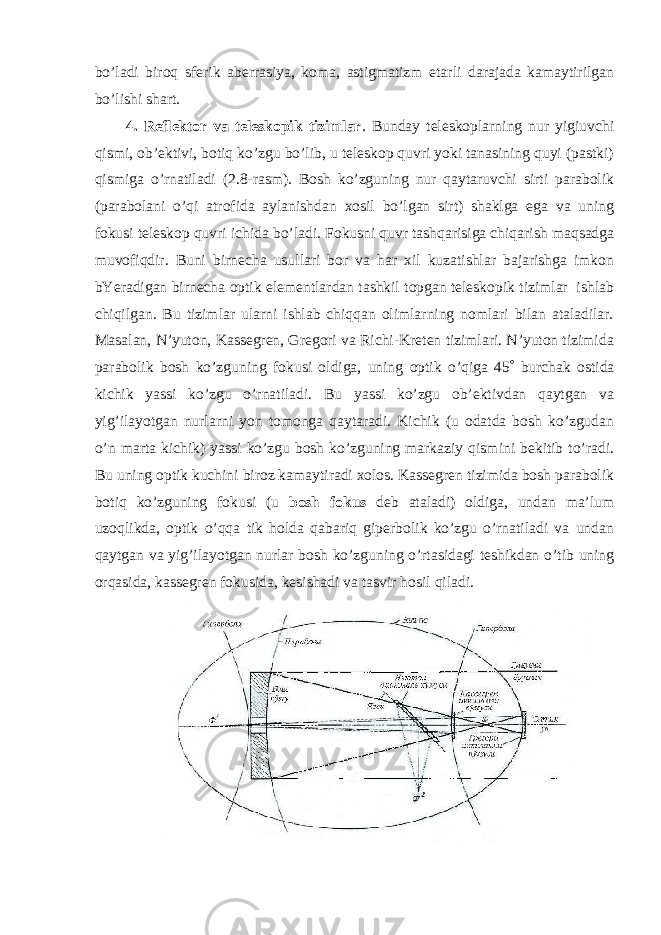 bo’ladi biroq sferik aberrasiya, koma, astigmatizm etarli darajada kamaytirilgan bo’lishi shart. 4. Reflektor va teleskopik tizimlar . Bunday teleskoplarning nur yigiuvchi qismi, ob’ektivi, botiq ko’zgu bo’lib, u teleskop quvri yoki tanasining quyi (pastki) qismiga o’rnatiladi (2.8-rasm). Bosh ko’zguning nur qaytaruvchi sirti parabolik (parabolani o’qi atrofida aylanishdan xosil bo’lgan sirt) shaklga ega va uning fokusi teleskop quvri ichida bo’ladi. Fokusni quvr tashqarisiga chiqarish maqsadga muvofiqdir. Buni birnecha usullari bor va har xil kuzatishlar bajarishga imkon bYeradigan birnecha optik elementlardan tashkil topgan teleskopik tizimlar ishlab chiqilgan. Bu tizimlar ularni ishlab chiqqan olimlarning nomlari bilan ataladilar. Masalan, N’yuton, Kassegren, Gregori va Richi-Kreten tizimlari. N’yuton tizimida parabolik bosh ko’zguning fokusi oldiga, uning optik o’qiga 45  burchak ostida kichik yassi ko’zgu o’rnatiladi. Bu yassi ko’zgu ob’ektivdan qaytgan va yig’ilayotgan nurlarni yon tomonga qaytaradi. Kichik (u odatda bosh ko’zgudan o’n marta kichik) yassi ko’zgu bosh ko’zguning markaziy qismini bekitib to’radi. Bu uning optik kuchini biroz kamaytiradi xolos. Kassegren tizimida bosh parabolik botiq ko’zguning fokusi (u bosh fokus deb ataladi) oldiga, undan ma’lum uzoqlikda, optik o’qqa tik holda qabariq giperbolik ko’zgu o’rnatiladi va undan qaytgan va yig’ilayotgan nurlar bosh ko’zguning o’rtasidagi teshikdan o’tib uning orqasida, kassegren fokusida, kesishadi va tasvir hosil qiladi. 