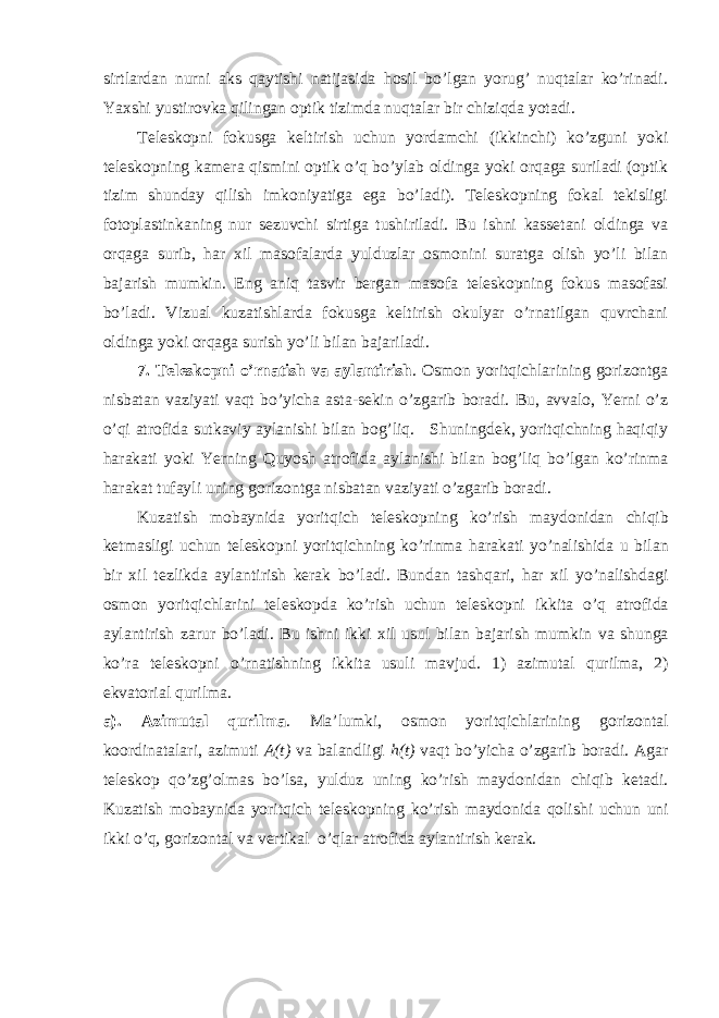 sirtlardan nurni aks qaytishi natijasida hosil bo’lgan yorug’ nuqtalar ko’rinadi. Yaxshi yustirovka qilingan optik tizimda nuqtalar bir chiziqda yotadi. Teleskopni fokusga keltirish uchun yordamchi (ikkinchi) ko’zguni yoki teleskopning kamera qismini optik o’q bo’ylab oldinga yoki orqaga suriladi (optik tizim shunday qilish imkoniyatiga ega bo’ladi). Teleskopning fokal tekisligi fotoplastinkaning nur sezuvchi sirtiga tushiriladi. Bu ishni kassetani oldinga va orqaga surib, har xil masofalarda yulduzlar osmonini suratga olish yo’li bilan bajarish mumkin. Eng aniq tasvir bergan masofa teleskopning fokus masofasi bo’ladi. Vizual kuzatishlarda fokusga keltirish okulyar o’rnatilgan quvrchani oldinga yoki orqaga surish yo’li bilan bajariladi. 7. Teleskopni o’rnatish va aylantirish . Osmon yoritqichlarining gorizontga nisbatan vaziyati vaqt bo’yicha asta-sekin o’zgarib boradi. Bu, avvalo, Yerni o’z o’qi atrofida sutkaviy aylanishi bilan bog’liq. Shuningdek, yoritqichning haqiqiy harakati yoki Yerning Quyosh atrofida aylanishi bilan bog’liq bo’lgan ko’rinma harakat tufayli uning gorizontga nisbatan vaziyati o’zgarib boradi. Kuzatish mobaynida yoritqich teleskopning ko ’ rish maydonidan chiqib ketmasligi uchun teleskopni yoritqichning ko ’ rinma harakati yo ’ nalishida u bilan bir xil tezlikda aylantirish kerak bo ’ ladi . Bundan tashqari , har xil yo ’ nalishdagi osmon yoritqichlarini teleskopda ko ’ rish uchun teleskopni ikkita o ’ q atrofida aylantirish zarur bo ’ ladi . Bu ishni ikki xil usul bilan bajarish mumkin va shunga ko ’ ra teleskopni o ’ rnatishning ikkita usuli mavjud . 1) azimutal qurilma , 2) ekvatorial qurilma . a ). Azimutal qurilma . Ma ’ lumki , osmon yoritqichlarining gorizontal koordinatalari , azimuti A ( t ) va balandligi h ( t ) vaqt bo ’ yicha o ’ zgarib boradi . Agar teleskop qo ’ zg ’ olmas bo ’ lsa , yulduz uning ko ’ rish maydonidan chiqib ketadi . Kuzatish mobaynida yoritqich teleskopning ko ’ rish maydonida qolishi uchun uni ikki o ’ q , gorizontal va vertikal o ’ qlar atrofida aylantirish kerak . 