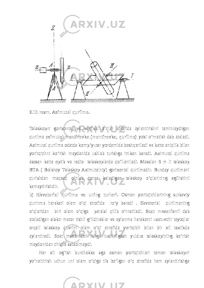 2.10-rasm. Azimutal qurilma. Teleskopni gorizontal va vertikal o’qlar atrofida aylantirishni taminlaydigan qurilma azimutal montirovka (montirovka, qurilma) yoki o’rnatish deb ataladi. Azimutal qurilma odatda komp’yuter yordamida boshqariladi va katta aniqlik bilan yoritqichni ko’rish maydonida ushlab turishga imkon beradi. Azimutal qurilma asosan katta optik va radio- teleskoplarda qo’llaniladi. Masalan 6 m li teleskop BTA ( Bolshoy Teleskop Azimutalniy) gorizontal qurilmadir. Bunday qurilmani qurishdan maqsad o’nlab tonna keladigan teleskop o’qlarining egilishini kamaytirishdir. b) Ekvatorial qurilma va uning turlari. Osmon yoritqichlarining sutkaviy qurinma harakati olam o’qi atrofida ro’y beradi . Ekvatorial qurilmaning o’qlaridan biri olam o’qiga paralel qilib o’rnatiladi. Soat mexanizmi deb ataladigan elektr mator tishli g’ildiraklar va aylanma harakatni uzatuvchi tayoqlar orqali teleskop quvrini olam o’qi atrofida yoritqich bilan bir xil tezlikda aylantiradi. Soat mexanizmi ishga tushirilgach yulduz teleskopining ko’rish maydonidan chiqib ketaolmaydi. Har xil og’ish burchakka ega osmon yoritqichlari tomon teleskopni yo’naltirish uchun uni olam o’qiga tik bo’lgan o’q atrofida ham aylantirishga 