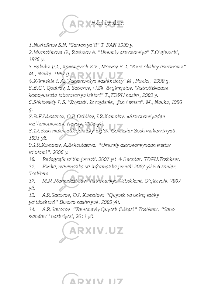 Adabiyotlar: 1. Nuritdinov S.N. &#34;Somon yo’li&#34; T. FAN 1989 y. 2. Mursalimova G., Raximov A. &#34;Umumiy astronomiya&#34; T.O’qituvchi, 1976 y. 3. Bakulin P.I., Kononevich E.V., Morzov V. I. &#34;Kurs obshey astronomii&#34; M., Nauka, 1997 g. 4. Klimishin I. A. &#34;Astronomiya nashix dney&#34; M., Nauka, 1990 g. 5. B.G’. Qodirov, I. Sattorov, U.Sh. Begimqulov. &#34;Astrofizikadan kompyuterda laboratoriya ishlari&#34; T.,TDPU nashri, 2002 y. 6. Shklovskiy I. S. &#34;Zvyozdi. Ix rojdenie, jizn i smert&#34;. M., Nauka, 1990 g. 7. B.F.Izbosarov, O.R.Ochilov, I.R.Kamolov. «Astronomiyadan ma`lumotnoma». Navoiy. 2005-yil. 8. 12.Yosh matematik qomusiy lug’at. Qomuslar Bosh muharririyati. 1991 yil. 9. I.R.Kamolov, A.Bekbulatova. “Umumiy astronomiyadan testlar to’plami”. 2006 y. 10. Pedagogik ta’lim jurnali . 2007 yil 4-5 sonlar . TDPU.Toshkent. 11. Fizika, matematika va informatika jurnali.2007 yil 5-6 sonlar. Toshkent. 12. M.M.Mamadazimov “Astronomiya” Toshkent, O’qituvchi. 2007 yil. 13. A.R.Sattorov, D.I. Kamolova “Quyosh va uning tabiiy yo’ldoshlari” Buxoro nashriyoti. 2009 yil. 14. A.R.Sattorov “Zamonaviy Quyosh fizikasi” Toshkent. “Sano- standart” nashriyoti, 2011 yil. 