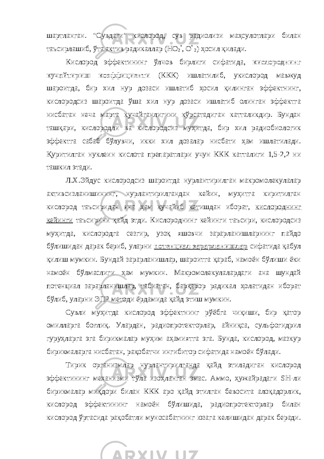 шартланган. &#34; Сувдаги &#34; кислород, сув радиолизи маҳсулотлари билан таъсирлашиб, ўта актив радикаллар (НО 2 ° , О ° 2 ) ҳосил қилади. Кислород эффектининг ўлчов бирлиги сифатида, кислороднинг кучайтириш коэффициенти (ККК) ишлатилиб, укислород мавжуд шароитда, бир хил нур дозаси ишлатиб ҳосил қилинган эффектнинг, кислородсиз шароитда ўша хил нур дозаси ишлатиб олинган эффектга нисбатан неча марта кучайганлигини кўрсатадиган катталикдир. Бундан ташқари, кислородли ва кислородсиз муҳитда, бир хил радиобиологик эффектга сабаб бўлувчи, икки хил дозалар нисбати ҳам ишлатилади. Қуритилган нуклеин кислота препаратлари учун ККК катталиги 1,5-2,2 ни ташкил этади. Л.Х.Эйдус кислородсиз шароитда нурлантирилган макромолекулалар активсизланишининг, нурлантирилгандан кейин, муҳитга киритилган кислород таъсиридан яна ҳам кучайиб кетишдан иборат, кислороднинг кейинги таъсирини қайд этди. Кислороднинг кейинги таъсири, кислородсиз муҳитда, кислородга сезгир, узоқ яшовчи зарарланишларнинг пайдо бўлишидан дарак бериб, уларни потенциал зарарланишлар сифатида қабул қилиш мумкин. Бундай зарарланишлар, шароитга қараб, намоён бўлиши ёки намоён бўлмаслиги ҳам мумкин. Макромолекулалардаги ана шундай потенциал зарарланишлар, табиатан, барқарор радикал ҳолатидан иборат бўлиб, уларни ЭПР методи ёрдамида қайд этиш мумкин. Сувли муҳитда кислород эффектнинг рўёбга чиқиши, бир қатор омилларга боғлиқ. Улардан, радиопротекторлар, айниқса, сульфогидрил гуруҳларга эга бирикмалар муҳим аҳамиятга эга. Бунда, кислород, мазкур бирикмаларга нисбатан, рақобатчи ингибитор сифатида намоён бўлади. Тирик организмлар нурлантирилганда қайд этиладиган кислород эффектининг механизми тўла изоҳланган эмас. Аммо, ҳужайрадаги SH -ли бирикмалар миқдори билан ККК аро қайд этилган бевосита алоқадорлик, кислород эффектининг намоён бўлишида, радиопротекторлар билан кислород ўртасида рақобатли муносабатнинг юзага келишидан дарак беради. 