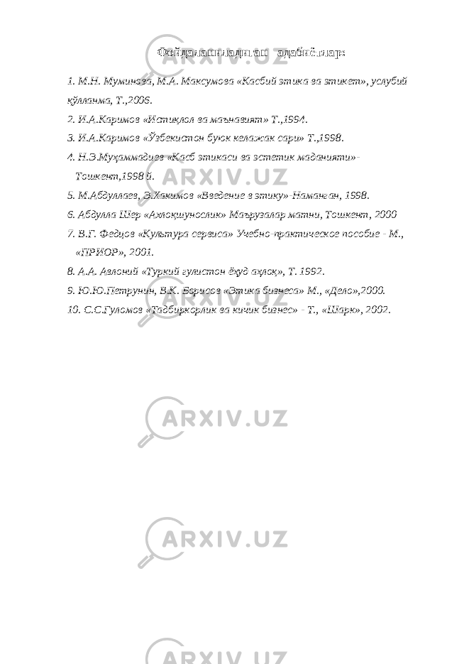Фойдаланиладиган адабиётлар: 1. М.Н. Муминова, М.А. Максумова «Касбий этика ва этикет», услубий қўлланма, Т.,2006. 2. И.А.Каримов «Истиқлол ва маънавият» Т.,1994. 3. И.А.Каримов «Ўзбекистон буюк келажак сари» Т.,1998. 4. Н.Э.Муҳаммадиев «Касб этикаси ва эстетик маданияти»- Тошкент,1998 й. 5. М.Абдуллаев, Э.Хакимов «Введение в этику»-Наманган, 1998. 6. Абдулла Шер «Ахлоқшунослик» Маърузалар матни, Тошкент, 2000 7. В.Г. Федцов «Культура сервиса» Учебно-практическое пособие - М., «ПРИОР», 2001. 8. А.А. Авлоний «Туркий гулистон ёҳуд аҳлоқ», Т. 1992. 9. Ю.Ю.Петрунин, В.К. Борисов «Этика бизнеса» М., «Дело»,2000. 10. С.С.Гуломов «Тадбиркорлик ва кичик бизнес» - Т., «Шарк», 2002. 