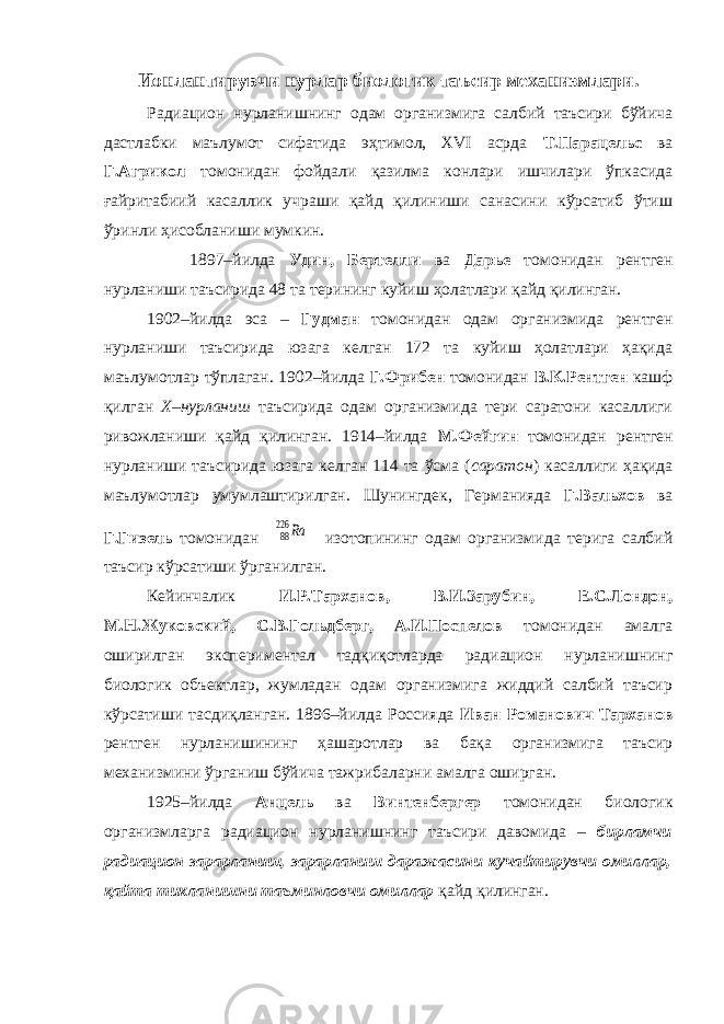 Ионлантирувчи нурлар биологик таъсир механизмлари. Радиацион нурланишнинг одам организмига салбий таъсири бўйича дастлабки маълумот сифатида эҳтимол, XVI асрда Т.Парацельс ва Г.Агрикол томонидан фойдали қазилма конлари ишчилари ўпкасида ғайритабиий касаллик учраши қайд қилиниши санасини кўрсатиб ўтиш ўринли ҳисобланиши мумкин. 1897–йилда Удин, Бертелли ва Дарье томонидан рентген нурланиши таъсирида 48 та терининг куйиш ҳолатлари қайд қилинган. 1902–йилда эса – Гудман томонидан одам организмида рентген нурланиши таъсирида юзага келган 172 та куйиш ҳолатлари ҳақида маълумотлар тўплаган. 1902–йилда Г.Фрибен томонидан В.К.Рентген кашф қилган Х–нурланиш таъсирида одам организмида тери саратони касаллиги ривожланиши қайд қилинган. 1914–йилда М.Фейгин томонидан рентген нурланиши таъсирида юзага келган 114 та ўсма ( саратон ) касаллиги ҳақида маълумотлар умумлаштирилган. Шунингдек, Германияда Г.Вальхов ва Г.Гизель томонидан 88 226 Ra изотопининг одам организмида терига салбий таъсир кўрсатиши ўрганилган. Кейинчалик И.Р.Тарханов, В.И.Зарубин, Е.С.Лондон, М.Н.Жуковский, С.В.Гольдберг, А.И.Поспелов томонидан амалга оширилган экспериментал тадқиқотларда радиацион нурланишнинг биологик объектлар, жумладан одам организмига жиддий салбий таъсир кўрсатиши тасдиқланган. 1896–йилда Россияда Иван Романович Тарханов рентген нурланишининг ҳашаротлар ва бақа организмига таъсир механизмини ўрганиш бўйича тажрибаларни амалга оширган. 1925–йилда Анцель ва Винтенбергер томонидан биологик организмларга радиацион нурланишнинг таъсири давомида – бирламчи радиацион зарарланиш, зарарланиш даражасини кучайтирувчи омиллар, қайта тикланишни таъминловчи омиллар қайд қилинган. 