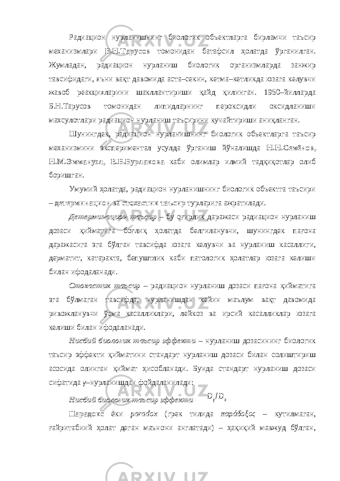 Радиацион нурланишнинг биологик объектларга бирламчи таъсир механизмлари Б.Н.Тарусов томонидан батафсил ҳолатда ўрганилган. Жумладан, радиацион нурланиш биологик организмларда занжир тавсифидаги, яъни вақт давомида аста–секин, кетма–кетликда юзага келувчи жавоб реакцияларини шакллантириши қайд қилинган. 1950–йилларда Б.Н.Тарусов томонидан липидларнинг пероксидли оксидланиши махсулотлари радиацион нурланиш таъсирини кучайтириши аниқланган. Шунингдек, радиацион нурланишнинг биологик объектларга таъсир механизмини экспериментал усулда ўрганиш йўналишда Н.Н.Семёнов, Н.М.Эммануэл, Е.Б.Бурлакова каби олимлар илмий тадқиқотлар олиб боришган. Умумий ҳолатда, радиацион нурланишнинг биологик объектга таъсири – детерминацион ва стохастик таъсир турларига ажратилади. Детерминацион таъсир – бу оғирлик даражаси радиацион нурланиш дозаси қийматига боғлиқ ҳолатда белгиланувчи, шунингдек пағона даражасига эга бўлган тавсифда юзага келувчи ва нурланиш касаллиги, дерматит, катаракта, бепуштлик каби патологик ҳолатлар юзага келиши билан ифодаланади. Стохастик таъсир – радиацион нурланиш дозаси пағона қийматига эга бўлмаган тавсифда, нурланишдан кейин маълум вақт давомида ривожланувчи ўсма касалликлари, лейкоз ва ирсий касалликлар юзага келиши билан ифодаланади. Нисбий биологик таъсир эффекти – нурланиш дозасининг биологик таъсир эффекти қийматини стандарт нурланиш дозаси билан солиштириш асосида олинган қиймат ҳисобланади. Бунда стандарт нурланиш дозаси сифатида γ –нурланишдан фойдаланилади: Нисбий биологик таъсир эффекти = Dγ/Dx Парадокс ёки paradox (грек тилида παράδοξος – кутилмаган, ғайритабиий ҳолат деган маънони англатади) – ҳақиқий мавжуд бўлган, 