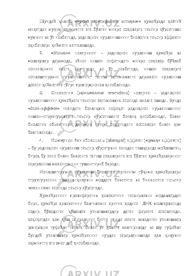 Шундай қилиб, « нуқта тавсифидаги иссиқлик » ҳужайрада ҳаётий жиҳатдан муҳим аҳамиятга эга бўлган микро соҳаларга таъсир кўрсатиши мумкин ва ўз навбатида, радиацион нурланишнинг биологик таъсир эффекти оқибатлари қиймати катталашади. 2. « Нишон » назарияси – радиацион нурланиш ҳужайра ва молекуляр даражада, айнан нишон сифатидаги микро соҳалар бўйлаб ионизацияни юзага келтиради ва ўз навбатида, нишон соҳаларга ионлаштирувчи нурланишнинг тегиш эҳтимоллиги даражаси нурланиш дозаси қийматига тўғри пропорционал ҳисобланади. 3. Стохастик ( эҳтимоллик асосидаги ) назария – радиацион нурланишнинг ҳужайрага таъсири эҳтимоллик асосида амалга ошади. Бунда « доза–эффект » типидаги боғлиқлик нафақат радиацион нурланишнинг нишон–структураларга таъсир кўрсатишига боғлиқ ҳисобланади, балки биологик объектнинг динамик тизим сифатидаги хоссалари билан ҳам белгиланади. 4. Коммунал ёки абскопаль ( abscopal ) эффект (« гувоҳ » эффекти) – бу радиацион нурланиш таъсир кўрсатувчи зонадан ташқарида жойлашган, бироқ бу зона билан бевосита тегиш соҳаларига эга бўлган ҳужайраларнинг зарарланиш механизмини тушинтириб беради. Ионлаштирувчи нурланиш биологик организм тўқима ҳужайралари структурасини ташкил қилувчи моддага бевосита ва билвосита таъсир механизми асосида таъсир кўрсатади. Ҳужайранинг пролифератив ҳ алокатини тасвирловчи моделлардан бири, ҳ ужайра ҳ алокатини белгиловчи критик ҳ одиса – ДНК молекуласида содир бўладиган қ ўшалок узилишлардир деган фаразга асосланади. ҳ а қ и қ атдан ҳ ам қ ўш спиралнинг битта ипида юзага келадиган узилишлар репарация туфайли тезлик билан ўз ҳ олига келтирилади ва шу туфайли бундай узилишлар ҳ ужайранинг нурдан зарарланишида ҳ ал қ илувчи а ҳ амиятга эга эмас деб ҳ исобланади. 