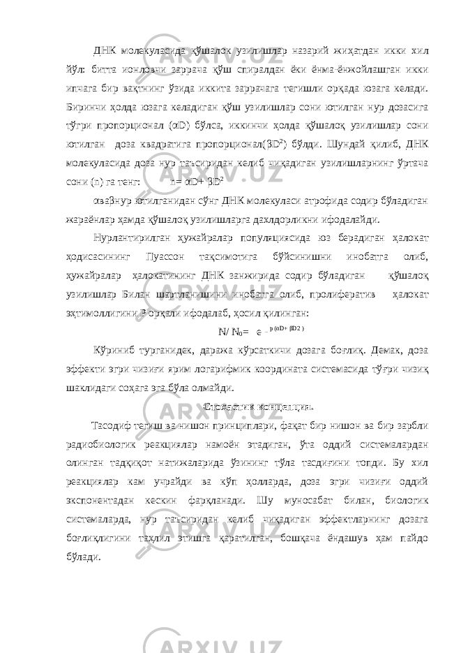 ДНК молекуласида қ ўшалок узилишлар назарий жи ҳ атдан икки хил йўл: битта ионловчи заррача қ ўш спиралдан ёки ёнма-ёнжойлашган икки ипчага бир ва қ тнинг ўзида иккита заррачага тегишли ор қ ада юзага келади. Биринчи ҳ олда юзага келадиган қ ўш узилишлар сони ютилган нур дозасига тўгри пропорционал ( α D) бўлса, иккинчи ҳ олда қ ўшало қ узилишлар сони ютилган доза квадратига пропорционал( β D 2 ) бўлди. Шундай қ илиб, ДНК молекуласида доза нур таъсиридан келиб чи қ адиган узилишларнинг ўртача сони (n) га тенг: n= α D+ β D 2 α ва β нур ютилганидан сўнг ДНК молекуласи атрофида содир бўладиган жараёнлар ҳ амда қ ўшало қ узилишларга дахлдорликни ифодалайди. Нурлантирилган ҳужайралар популяциясида юз берадиган ҳалокат ҳодисасининг Пуассон та қ симотига бўйсинишни инобатга олиб, ҳужайралар ҳалокатининг ДНК занжирида содир бўладиган қ ўшало қ узилишлар Билан шартланишини инобатга олиб, пролифератив ҳалокат э ҳ тимоллигини Р ор қ али ифодалаб, ҳ осил қ илинган: N/ N 0 = e - p ( α D+ β D2 ) Кўриниб турганидек, даража кўрсаткичи дозага бо ғ ли қ . Демак, доза эффекти эгри чизи ғ и ярим логарифмик координата системасида тў ғ ри чизи қ шаклидаги со ҳ ага эга бўла олмайди. Стохастик концепция . Т асодиф т егиш ва нишон принциплари, фақат бир нишон ва бир зарбли радиобиологик реакциялар намоён этадиган, ўта оддий системалардан олинган тадқиқот натижаларида ўзининг тўла тасдиғини топди. Бу хил реакциялар к ам учрайди ва кўп ҳолларда, доза эгри чизиғи оддий экспонентадан кескин фарқланади. Шу муносабат билан, биологик системаларда, нур таъсиридан келиб чиқадиган эффектларнинг дозага боғлиқлигини таҳлил этишга қаратилган, бошқача ёндашув ҳам пайдо бўлади. 