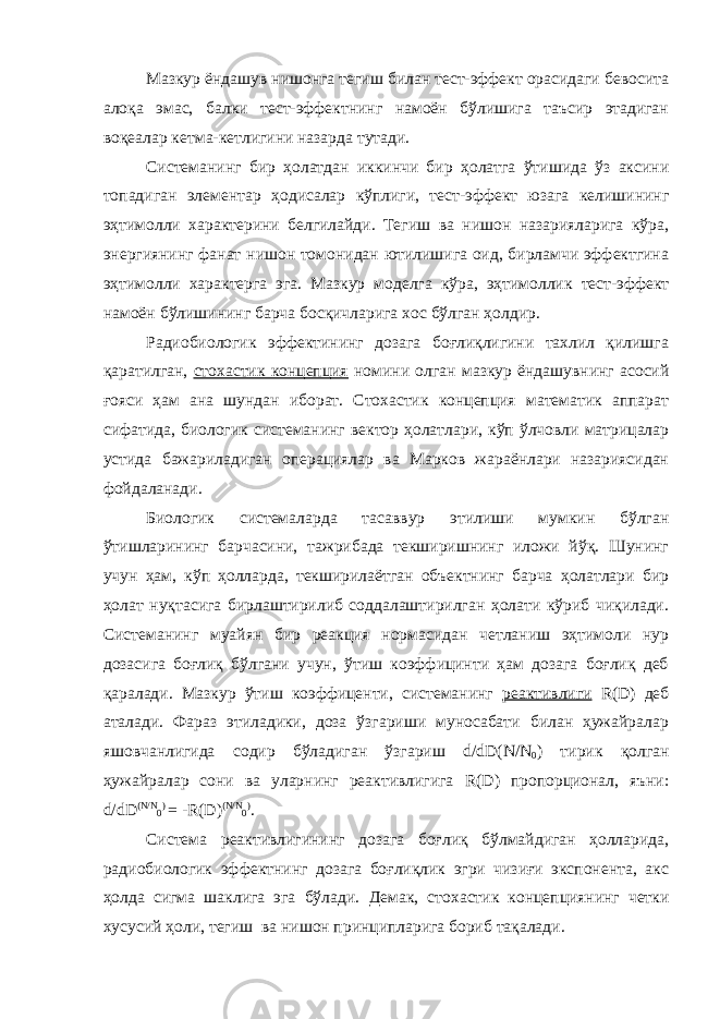 Мазкур ёндашув нишонга тегиш билан тест-эффект орасидаги бевосита алоқа эмас, балки тест-эффектнинг намоён бўлишига таъсир этадиган воқеалар кетма-кетлигини назарда тутади. Системанинг бир ҳолатдан иккинчи бир ҳолатга ўтишида ўз аксини топадиган элементар ҳодисалар кўплиги, тест-эффект юзага келишининг эҳтимолли характерини белгилайди. Тегиш ва нишон назарияларига кўра, энергиянинг фанат нишон томонидан ютилишига оид, бирламчи эффектгина эҳтимолли характерга эга. Мазкур моделга кўра, эҳтимоллик тест-эффект намоён бўлишининг барча босқичларига хос бўлган ҳолдир. Радиобиологик эффектининг дозага боғлиқлигини тахлил қилишга қаратилган, стохастик концепция номини олган мазкур ёндашувнинг асосий ғояси ҳам ана шундан иборат. Стохастик концепция математик аппарат сифатида, биологик системанинг вектор ҳолатлари, кўп ўлчовли матрицалар устида бажариладиган операциялар ва Марков жараёнлари назариясидан фойдаланади. Биологик системаларда тасаввур этилиши мумкин бўлган ўтишларининг барчасини, тажрибада текширишнинг иложи йўқ. Шунинг учун ҳам, кўп ҳолларда, текширилаётган объектнинг барча ҳолатлари бир ҳолат нуқтасига бирлаштирилиб соддалаштирилган ҳолати кўриб чиқилади. Системанинг муайян бир реакция нормасидан четланиш эҳтимоли нур дозасига боғлиқ бўлгани учун, ўтиш коэффицинти ҳам дозага боғлиқ деб қаралади. Мазкур ўтиш коэффиценти, системанинг реактивлиги R ( D ) деб аталади. Фараз этиладики, доза ўзгариши муносабати билан ҳужайралар яшовчанлигида содир бўладиган ўзгариш d / dD ( N / N 0 ) тирик қолган ҳужайралар сони ва уларнинг реактивлигига R ( D ) пропорционал, яъни: d / dD ( N / N 0 ) = - R ( D ) ( N / N 0 ) . Система реактивлигининг дозага боғлиқ бўлмайдиган ҳолларида, радиобиологик эффектнинг дозага боғлиқлик эгри чизиғи экспонента, акс ҳолда сигма шаклига эга бўлади. Демак, стохастик концепциянинг четки хусусий ҳоли, тегиш ва нишон принципларига бориб тақалади. 