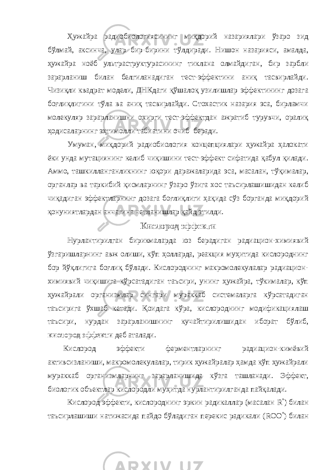 Ҳужайра радиобиологиясининг миқдорий назариялари ўзаро зид бўлмай, аксинча, улар бир-бирини тўлдиради. Нишон назарияси, амалда, ҳужайра ноёб ультраструктурасининг тиклана олмайдиган , бир зарбли зарарланиш билан белгиланадиган тест-эффектини аниқ тасвирлайди. Чизиқли квадрат модели, ДНКдаги қўшалоқ узилишлар эффектининг дозага боғлиқлигини тўла ва аниқ тасвирлайди. Стохастик назария эса, бирламчи молекуляр зарарланишни охирги тест-эффектдан ажратиб турувчи, оралиқ ҳодисаларнинг эҳтимолли табиатини очиб беради. Умуман, миқдорий радиобиология концепциялари ҳужайра ҳалокати ёки унда мутациянинг келиб чиқишини тест-эффект сифатида қабул қилади. Аммо, ташкилланганликнинг юқори даражаларида эса, масалан, тўқималар, органлар ва таркибий қисмларнинг ўзаро ўзига хос таъсирлашишидан келиб чиқадиган эффектларнинг дозага боғлиқлиги ҳақида сўз борганда миқдорий қонуниятлардан анчагина четланишлар қайд этилди. Кислород эффекти Нурлантирилган бирикмаларда юз берадиган радиацион-химиявий ўзгаришларнинг авж олиши, кўп ҳолларда, реакция муҳитида кислороднинг бор йўқлигига боғлиқ бўлади. Кислороднинг макромолекулалар радиацион- химиявий чиқишига кўрсатадиган таъсири, унинг ҳужайра, тўкималар, кўп ҳужайрали организмлар сингари мураккаб системаларга кўрсатадиган таъсирига ўхшаб кетади. Қоидага кўра, кислороднинг модификациялаш таъсири, нурдан зарарланишнинг кучайтирилишидан иборат бўлиб, кислород эффекти деб аталади. Кислород эффекти ферментларнинг радиацион-кимёвий активсизланиши, макромолекулалар, тирик ҳужайралар ҳамда кўп ҳужайрали мураккаб организмларнинг зарарланишида кўзга ташланади. Эффект, биологик объектлар кислородли муҳитда нурлантирилганда пайқалади. Кислород эффекти, кислороднинг эркин радикаллар (масалан R ° ) билан таъсирлашиши натижасида пайдо бўладиган перекис радикали ( ROO ° ) билан 