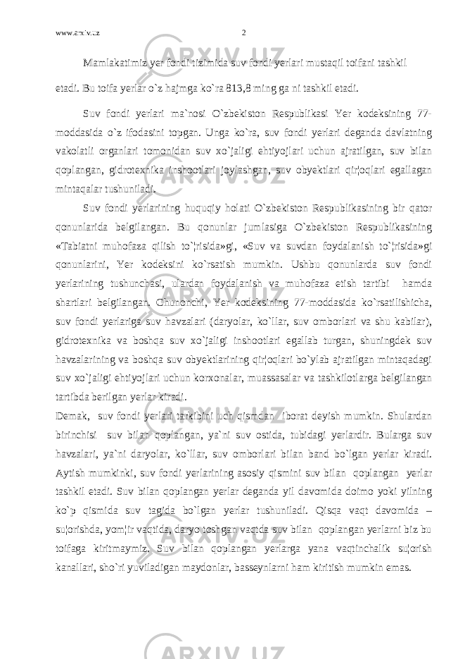 www.arxiv.uz Mamlakatimiz yer fondi tizimida suv fondi yerlari mustaqil toifani tashkil etadi. Bu toifa yerlar o`z hajmga ko`ra 813,8 ming ga ni tashkil etadi. Suv fondi yerlari ma`nosi O`zbekiston Respublikasi Yer kodeksining 77- moddasida o`z ifodasini topgan. Unga ko`ra, suv fondi yerlari deganda davlatning vakolatli organlari tomonidan suv xo`jaligi ehtiyojlari uchun ajratilgan, suv bilan qoplangan, gidrotexnika inshootlari joylashgan, suv obyektlari qir¦oqlari egallagan mintaqalar tushuniladi. Suv fondi yerlarining huquqiy holati O`zbekiston Respublikasining bir qator qonunlarida belgilangan. Bu qonunlar jumlasiga O`zbekiston Respublikasining «Tabiatni muhofaza qilish to`¦risida»gi, «Suv va suvdan foydalanish to`¦risida»gi qonunlarini, Yer kodeksini ko`rsatish mumkin. Ushbu qonunlarda suv fondi yerlarining tushunchasi, ulardan foydalanish va muhofaza etish tartibi hamda shartlari belgilangan. Chunonchi, Yer kodeksining 77-moddasida ko`rsatilishicha, suv fondi yerlariga suv havzalari (daryolar, ko`llar, suv omborlari va shu kabilar), gidrotexnika va boshqa suv xo`jaligi inshootlari egallab turgan, shuningdek suv havzalarining va boshqa suv obyektlarining qir¦oqlari bo`ylab ajratilgan mintaqadagi suv xo`jaligi ehtiyojlari uchun korxonalar, muassasalar va tashkilotlarga belgilangan tartibda berilgan yerlar kiradi. Demak, suv fondi yerlari tarkibini uch qismdan iborat deyish mumkin. Shulardan birinchisi suv bilan qoplangan, ya`ni suv ostida, tubidagi yerlardir. Bularga suv havzalari, ya`ni daryolar, ko`llar, suv omborlari bilan band bo`lgan yerlar kiradi. Aytish mumkinki, suv fondi yerlarining asosiy qismini suv bilan qoplangan yerlar tashkil etadi. Suv bilan qoplangan yerlar deganda yil davomida doimo yoki yilning ko`p qismida suv tagida bo`lgan yerlar tushuniladi. Qisqa vaqt davomida – su¦orishda, yom¦ir vaqtida, daryo toshgan vaqtda suv bilan qoplangan yerlarni biz bu toifaga kiritmaymiz. Suv bilan qoplangan yerlarga yana vaqtinchalik su¦orish kanallari, sho`ri yuviladigan maydonlar, basseynlarni ham kiritish mumkin emas. 2 