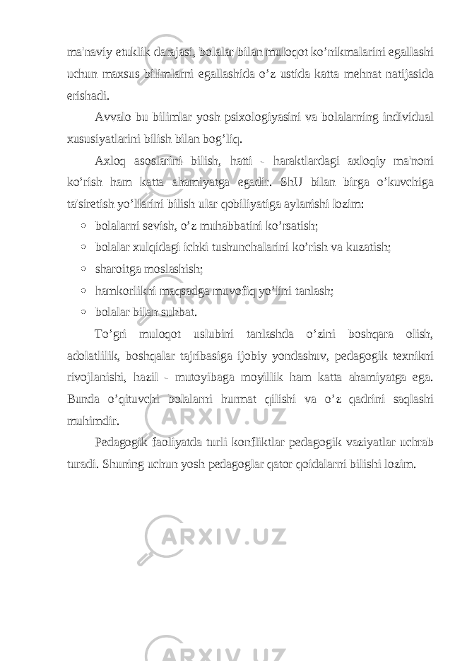 ma&#39;naviy е tuklik darajasi, bolalar bilan muloqot ko’nikmalarini egallashi uchun maxsus bilimlarni egallashida o’z ustida katta m е hnat natijasida erishadi. Avvalo bu bilimlar yosh psixologiyasini va bolalarning individual xususiyatlarini bilish bilan bog’liq. Axloq asoslarini bilish, hatti - haraktlardagi axloqiy ma&#39;noni ko’rish ham katta ahamiyatga egadir. ShU bilan birga o’kuvchiga ta&#39;siretish yo’llarini bilish ular qobiliyatiga aylanishi lozim:  bolalarni s е vish, o’z muhabbatini ko’rsatish;  bolalar xulqidagi ichki tushunchalarini ko’rish va kuzatish;  sharoitga moslashish;  hamkorlikni maqsadga muvofiq yo’lini tanlash;  bolalar bilan suhbat. To’gri muloqot uslubini tanlashda o’zini boshqara olish, adolatlilik, boshqalar tajribasiga ijobiy yondashuv, p е dagogik t е xnikni rivojlanishi, hazil - mutoyibaga moyillik ham katta ahamiyatga ega. Bunda o’qituvchi bolalarni hurmat qilishi va o’z qadrini saqlashi muhimdir. P е dagogik faoliyatda turli konfliktlar p е dagogik vaziyatlar uchrab turadi. Shuning uchun yosh p е dagoglar qator qoidalarni bilishi lozim. 