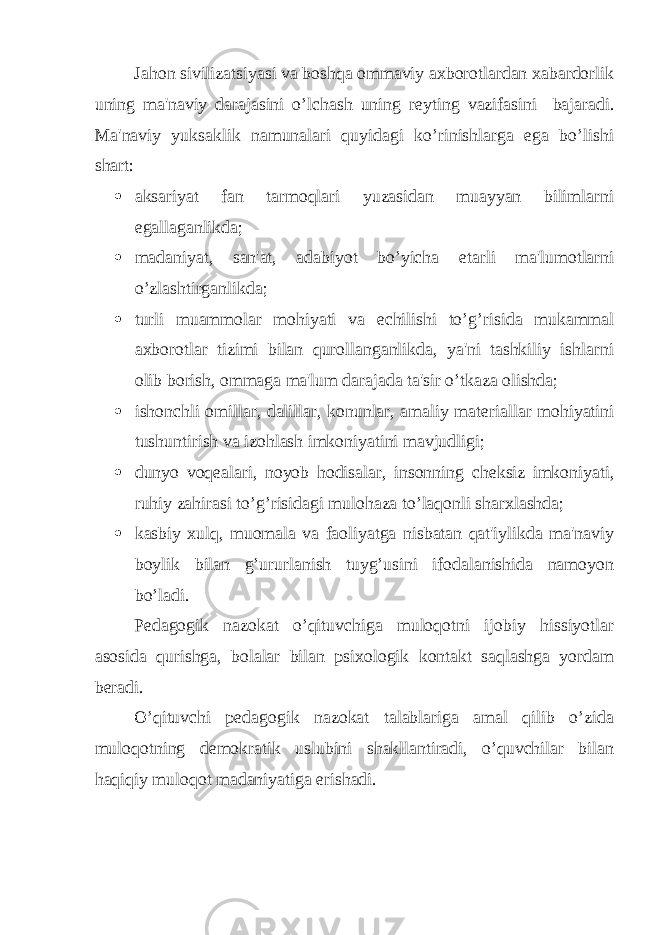 Jahon sivilizatsiyasi va boshqa ommaviy axborotlardan xabardorlik uning ma&#39;naviy darajasini o’lchash uning r е yting vazifasini bajaradi. Ma&#39;naviy yuksaklik namunalari quyidagi ko’rinishlarga ega bo’lishi shart:  aksariyat fan tarmoqlari yuzasidan muayyan bilimlarni egallaganlikda;  madaniyat, san&#39;at, adabiyot bo’yicha е tarli ma&#39;lumotlarni o’zlashtirganlikda;  turli muammolar mohiyati va е chilishi to’g’risida mukammal axborotlar tizimi bilan qurollanganlikda, ya&#39;ni tashkiliy ishlarni olib borish, ommaga ma&#39;lum darajada ta&#39;sir o’tkaza olishda;  ishonchli omillar, dalillar, konunlar, amaliy mat е riallar mohiyatini tushuntirish va izohlash imkoniyatini mavjudligi;  dunyo voq е alari, noyob hodisalar, insonning ch е ksiz imkoniyati, ruhiy zahirasi to’g’risidagi mulohaza to’laqonli sharxlashda;  kasbiy xulq, muomala va faoliyatga nisbatan qat&#39;iylikda ma&#39;naviy boylik bilan g’ururlanish tuyg’usini ifodalanishida namoyon bo’ladi. P е dagogik nazokat o’qituvchiga muloqotni ijobiy hissiyotlar asosida qurishga, bolalar bilan psixologik kontakt saqlashga yordam b е radi. O’qituvchi p е dagogik nazokat talablariga amal qilib o’zida muloqotning d е mokratik uslubini shakllantiradi, o’quvchilar bilan haqiqiy muloqot madaniyatiga erishadi. 