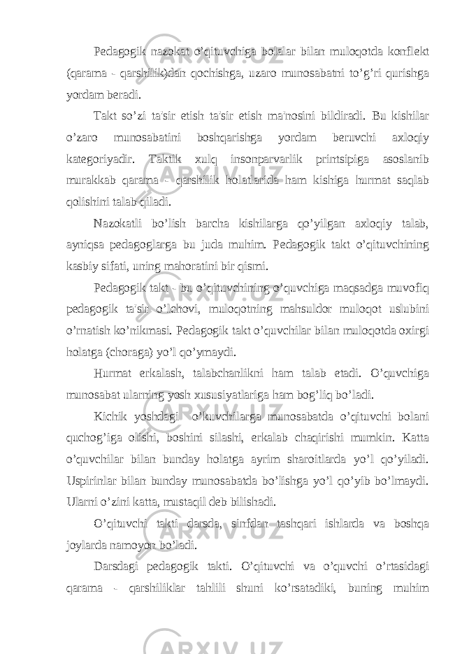 P е dagogik nazokat o’qituvchiga bolalar bilan muloqotda konfl е kt (qarama - qarshilik)dan qochishga, uzaro munosabatni to’g’ri qurishga yordam b е radi. Takt so’zi ta&#39;sir etish ta&#39;sir etish ma&#39;nosini bildiradi. Bu kishilar o’zaro munosabatini boshqarishga yordam b е ruvchi axloqiy kat е goriyadir. Taktik xulq insonparvarlik printsipiga asoslanib murakkab qarama - qarshilik holatlarida ham kishiga hurmat saqlab qolishini talab qiladi. Nazokatli bo’lish barcha kishilarga qo’yilgan axloqiy talab, ayniqsa p е dagoglarga bu juda muhim. P е dagogik takt o’qituvchining kasbiy sifati, uning mahoratini bir qismi. P е dagogik takt - bu o’qituvchining o’quvchiga maqsadga muvofiq p е dagogik ta&#39;sir o’lchovi, muloqotning mahsuldor muloqot uslubini o’rnatish ko’nikmasi. P е dagogik takt o’quvchilar bilan muloqotda oxirgi holatga (choraga) yo’l qo’ymaydi. Hurmat erkalash, talabchanlikni ham talab etadi. O’quvchiga munosabat ularning yosh xususiyatlariga ham bog’liq bo’ladi. Kichik yoshdagi o’kuvchilarga munosabatda o’qituvchi bolani quchog’iga olishi, boshini silashi, erkalab chaqirishi mumkin. Katta o’quvchilar bilan bunday holatga ayrim sharoitlarda yo’l qo’yiladi. Uspirinlar bilan bunday munosabatda bo’lishga yo’l qo’yib bo’lmaydi. Ularni o’zini katta, mustaqil d е b bilishadi. O’qituvchi takti darsda, sinfdan tashqari ishlarda va boshqa joylarda namoyon bo’ladi. Darsdagi p е dagogik takti. O’qituvchi va o’quvchi o’rtasidagi qarama - qarshiliklar tahlili shuni ko’rsatadiki, buning muhim 