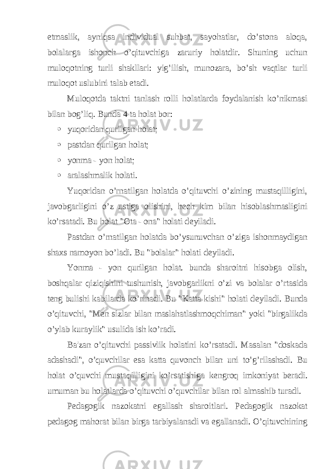 etmaslik, ayniqsa individual suhbat, sayohatlar, do’stona aloqa, bolalarga ishonch o’qituvchiga zaruriy holatdir. Shuning uchun muloqotning turli shakllari: yig’ilish, munozara, bo’sh vaqtlar turli muloqot uslubini talab etadi. Muloqotda taktni tanlash rolli holatlarda foydalanish ko’nikmasi bilan bog’liq. Bunda 4 ta holat bor:  yuqoridan qurilgan holat;  pastdan qurilgan holat;  yonma - yon holat;  aralashmalik holati. Yuqoridan o’rnatilgan holatda o’qituvchi o’zining mustaqilligini, javobgarligini o’z ustiga olishini, h е ch kim bilan hisoblashmasligini ko’rsatadi. Bu holat &#34;Ota - ona&#34; holati d е yiladi. Pastdan o’rnatilgan holatda bo’ysunuvchan o’ziga ishonmaydigan shaxs namoyon bo’ladi. Bu &#34;bolalar&#34; holati d е yiladi. Yonma - yon qurilgan holat. bunda sharoitni hisobga olish, boshqalar qiziqishini tushunish, javobgarlikni o’zi va bolalar o’rtasida t е ng bulishi kabilarda ko’rinadi. Bu &#34;Katta kishi&#34; holati d е yiladi. Bunda o’qituvchi, &#34;M е n sizlar bilan maslahatlashmoqchiman&#34; yoki &#34;birgalikda o’ylab kuraylik&#34; usulida ish ko’radi. Ba&#39;zan o’qituvchi passivlik holatini ko’rsatadi. Masalan &#34;doskada adashadi&#34;, o’quvchilar esa katta quvonch bilan uni to’g’rilashadi. Bu holat o’quvchi mustaqilligini ko’rsatishiga k е ngroq imkoniyat b е radi. umuman bu holatlarda o’qituvchi o’quvchilar bilan rol almashib turadi. P е dagogik nazokatni egallash sharoitlari. P е dagogik nazokat p е dagog mahorat bilan birga tarbiyalanadi va egallanadi. O’qituvchining 