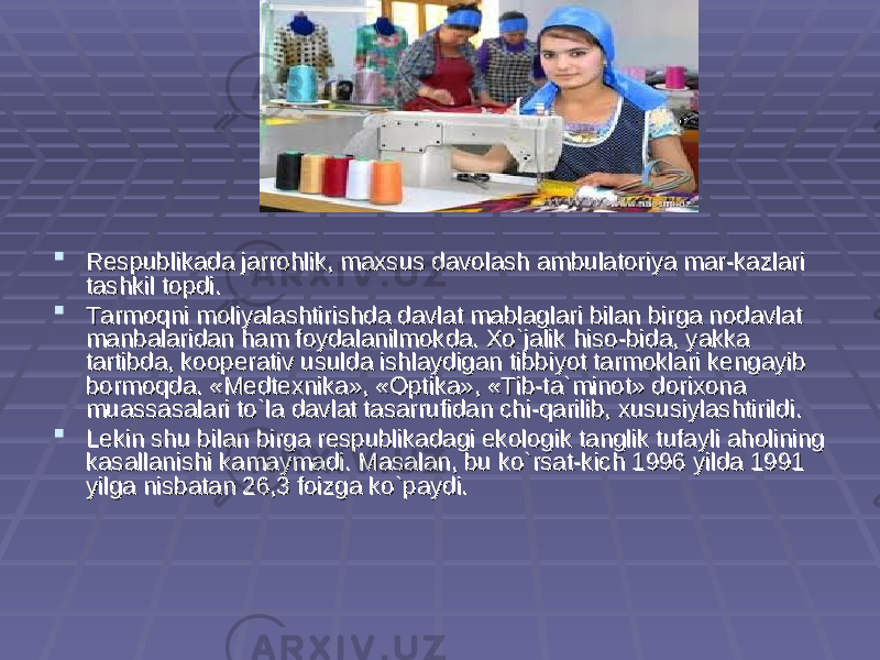 Respublikada jarrohlik, maxsus davolash ambulatoriya mar-kazlari Respublikada jarrohlik, maxsus davolash ambulatoriya mar-kazlari tashkil topdi.tashkil topdi.  Tarmoqni moliyalashtirishda davlat mablaglari bilan birga nodavlat Tarmoqni moliyalashtirishda davlat mablaglari bilan birga nodavlat manbalaridan ham foydalanilmokda. Xo`jalik hiso-bida, yakka manbalaridan ham foydalanilmokda. Xo`jalik hiso-bida, yakka tartibda, kooperativ usulda ishlaydigan tibbiyot tarmoklari kengayib tartibda, kooperativ usulda ishlaydigan tibbiyot tarmoklari kengayib bormoqda. «Medtexnika», «Optika», «Tib-ta`minot» dorixona bormoqda. «Medtexnika», «Optika», «Tib-ta`minot» dorixona muassasalari to`la davlat tasarrufidan chi-qarilib, xususiylashtirildi.muassasalari to`la davlat tasarrufidan chi-qarilib, xususiylashtirildi.  Lekin shu bilan birga respublikadagi ekologik tanglik tufayli aholining Lekin shu bilan birga respublikadagi ekologik tanglik tufayli aholining kasallanishi kamaymadi. Masalan, bu ko`rsat-kich 1996 yilda 1991 kasallanishi kamaymadi. Masalan, bu ko`rsat-kich 1996 yilda 1991 yilga nisbatan 26,3 foizga ko`paydi.yilga nisbatan 26,3 foizga ko`paydi. 
