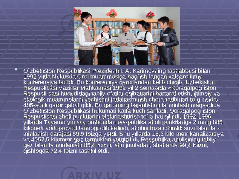  O`zbekiston Respublikasi Prezidenti I. A. Karimovning tashabbusi bilan O`zbekiston Respublikasi Prezidenti I. A. Karimovning tashabbusi bilan 1992 yilda Nukusda Orol muammosiga bag`ish-langan xalqaro ilmiy 1992 yilda Nukusda Orol muammosiga bag`ish-langan xalqaro ilmiy konferensiya bo`ldi. Bu konfereniiya qarorlaridan kelib chiqib, Uzbekiston konferensiya bo`ldi. Bu konfereniiya qarorlaridan kelib chiqib, Uzbekiston Respublikasi Vazirlar Mahkamasi 1992 yil 2 sentabrda «Koraqalpog`iston Respublikasi Vazirlar Mahkamasi 1992 yil 2 sentabrda «Koraqalpog`iston Respubli-kasi hududidagi tabiiy ofatlar oqibatlarini bartaraf etish, ijtimoiy va Respubli-kasi hududidagi tabiiy ofatlar oqibatlarini bartaraf etish, ijtimoiy va ekologik muammolarni yechishni jadallashtirish chora-tadbirlari to`g`risida» ekologik muammolarni yechishni jadallashtirish chora-tadbirlari to`g`risida» 405-sonli qaror qabul qildi. Bu qarorning bajarilishini ta`minlash maqsadida 405-sonli qaror qabul qildi. Bu qarorning bajarilishini ta`minlash maqsadida O`zbekiston Respublikasi hukumati katta kuch sarfladi. Qoraqalpog`iston O`zbekiston Respublikasi hukumati katta kuch sarfladi. Qoraqalpog`iston Respublikasi aholi punktlarini elektrlashtirish to`la hal qilindi. 1992-1996 Respublikasi aholi punktlarini elektrlashtirish to`la hal qilindi. 1992-1996 yillarda Tuyamo`yin suv omboridan res-publika aholi punktlariga 2 ming 885 yillarda Tuyamo`yin suv omboridan res-publika aholi punktlariga 2 ming 885 kilometr vodoprovod tarmogi olib kelindi, aholini toza ichimlik suvi bilan ta`-kilometr vodoprovod tarmogi olib kelindi, aholini toza ichimlik suvi bilan ta`- minlanish darajasi 59,5 foizga yetdi. Shu yillarda 16,3 kilo-metr kanalizatsiya minlanish darajasi 59,5 foizga yetdi. Shu yillarda 16,3 kilo-metr kanalizatsiya va 4057,5 kilometr gaz tarmoklari yotqizil-di. Respublika aholisining tabiiy va 4057,5 kilometr gaz tarmoklari yotqizil-di. Respublika aholisining tabiiy gaz bilan ta`minlanishi 85,4 foizni, shu jumladan, shaharda 99,4 foizni, gaz bilan ta`minlanishi 85,4 foizni, shu jumladan, shaharda 99,4 foizni, qishloqda 72,4 foizni tashkil etdi.qishloqda 72,4 foizni tashkil etdi. 