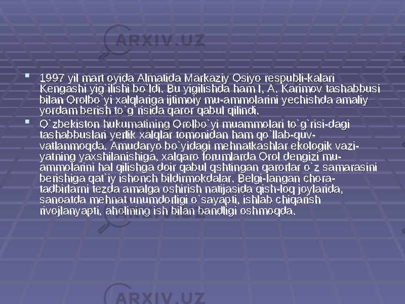 1997 yil mart oyida Almatida Markaziy Osiyo respubli-kalari 1997 yil mart oyida Almatida Markaziy Osiyo respubli-kalari Kengashi yig`ilishi bo`ldi. Bu yigilishda ham I, A. Karimov tashabbusi Kengashi yig`ilishi bo`ldi. Bu yigilishda ham I, A. Karimov tashabbusi bilan Orolbo`yi xalqlariga ijtimoiy mu-ammolarini yechishda amaliy bilan Orolbo`yi xalqlariga ijtimoiy mu-ammolarini yechishda amaliy yordam berish to`g`risida qaror qabul qilindi.yordam berish to`g`risida qaror qabul qilindi.  O`zbekiston hukumatining Orolbo`yi muammolari to`g`risi-dagi O`zbekiston hukumatining Orolbo`yi muammolari to`g`risi-dagi tashabbuslari yerlik xalqlar tomonidan ham qo`llab-quv-tashabbuslari yerlik xalqlar tomonidan ham qo`llab-quv- vatlanmoqda. Amudaryo bo`yidagi mehnatkashlar ekologik vazi-vatlanmoqda. Amudaryo bo`yidagi mehnatkashlar ekologik vazi- yatning yaxshilanishiga, xalqaro forumlarda Orol dengizi mu-yatning yaxshilanishiga, xalqaro forumlarda Orol dengizi mu- ammolarini hal qilishga doir qabul qshtingan qarorlar o`z samarasini ammolarini hal qilishga doir qabul qshtingan qarorlar o`z samarasini berishiga qat`iy ishonch bildirmokdalar. Belgi-langan chora-berishiga qat`iy ishonch bildirmokdalar. Belgi-langan chora- tadbirlarni tezda amalga oshirish natijasida qish-loq joylarida, tadbirlarni tezda amalga oshirish natijasida qish-loq joylarida, sanoatda mehnat unumdorligi o`sayapti, ishlab chiqarish sanoatda mehnat unumdorligi o`sayapti, ishlab chiqarish rivojlanyapti, aholining ish bilan bandligi oshmoqda.rivojlanyapti, aholining ish bilan bandligi oshmoqda. 