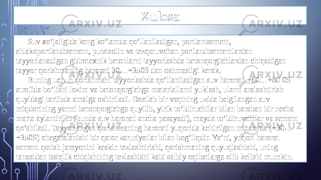 Xulosa Suv xo’jaligida keng ko’lamda qo’llaniladigan, portlantsement, shlakoportlandtsement, putstsolin va tezqotuvchan portlandtsementlardan tayyorlanadigan gidrotexnik betonlarni tayyorlashda betonqorgichlardan chiqadigan tayyor qorishmaning harorati 30…+350S dan oshmasligi kerak. Buning uchun qorishmani tayyorlashda qo’llaniladigan suv harorati +60…+80 0S atrofida bo’lishi lozim va betonqorgichga materiallarni yuklash, ularni aralashtirish quyidagi tartibda amalga oshiriladi. Dastlab bir vaqtning uzida belgilangan suv miqdorining yarmi betonqorgichga quyilib, yirik to’ldiruchilar bilan baraban bir necha marta aylantirilib (bunda suv harorati ancha pasayadi), mayda to’ldiruvchilar va sement qo’shiladi. Tayyorlangan qorishmaning harorati yuqorida keltirilgan miqdorda (+30… +350S) chegaralanishi bir qator zaruriyatlar bilan bog’liqdir. Ya’ni, yuqori harorat sement qotish jarayonini keskin tezlashtirishi, qorishmaning quyuqlashishi, uning tanasidan issiqlik chiqishining tezlashishi kabi salbiy oqibatlarga olib kelishi mumkin. 