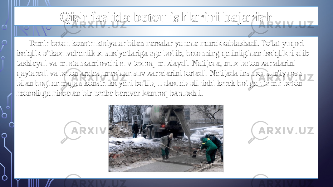 Qish faslida beton ishlarini bajarish Temir-beton konstruktsiyalar bilan narsalar yanada murakkablashadi. Po&#39;lat yuqori issiqlik o&#39;tkazuvchanlik xususiyatlariga ega bo&#39;lib, betonning qalinligidan issiqlikni olib tashlaydi va mustahkamlovchi suv tezroq muzlaydi. Natijada, muz beton zarralarini qaytaradi va beton aralashmasidan suv zarralarini tortadi. Natijada inshoot sun&#39;iy tosh bilan bog&#39;lanmagan konstruksiyani bo&#39;lib, u dastlab olinishi kerak bo&#39;lgan temir-beton monolitga nisbatan bir necha baravar kamroq bardoshli. 