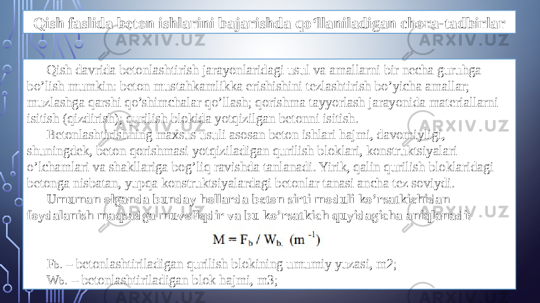 Qish faslida beton ishlarini bajarishda qo‘llaniladigan chora-tadbirlar Qish davrida betonlashtirish jarayonlaridagi usul va amallarni bir necha guruhga bo’lish mumkin: beton mustahkamlikka erishishini tezlashtirish bo’yicha amallar; muzlashga qarshi qo’shimchalar qo’llash; qorishma tayyorlash jarayonida materiallarni isitish (qizdirish); qurilish blokida yotqizilgan betonni isitish. Betonlashtirishning maxsus usuli asosan beton ishlari hajmi, davomiyligi, shuningdek, beton qorishmasi yotqiziladigan qurilish bloklari, konstruktsiyalari o’lchamlari va shakllariga bog’liq ravishda tanlanadi. Yirik, qalin qurilish bloklaridagi betonga nisbatan, yupqa konstruktsiyalardagi betonlar tanasi ancha tez soviydi. Umuman olganda bunday hollarda beton sirti moduli ko’rsatkichidan foydalanish maqsadga muvofiqdir va bu ko’rsatkich quyidagicha aniqlanadi: F b . – betonlashtiriladigan qurilish blokining umumiy yuzasi, m2; W b . – betonlashtiriladigan blok hajmi, m3; 