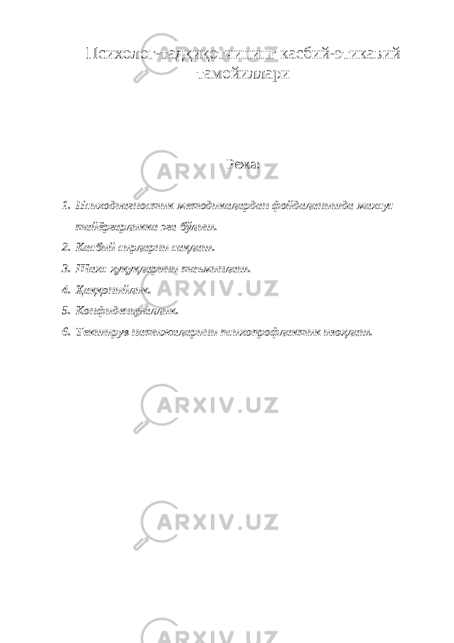 Психолог-тадқиқотчининг касбий-этикавий тамойиллари Режа: 1. Психодиагностик методикалардан фойдаланишда махсус тайёргарликка эга бўлиш. 2. Касбий сирларни сақлаш. 3. Шахс ҳуқуқларини таъминлаш. 4. Ҳаққонийлик. 5. Конфиденциаллик. 6. Текширув натижаларини психопрофлактик изоҳлаш. 