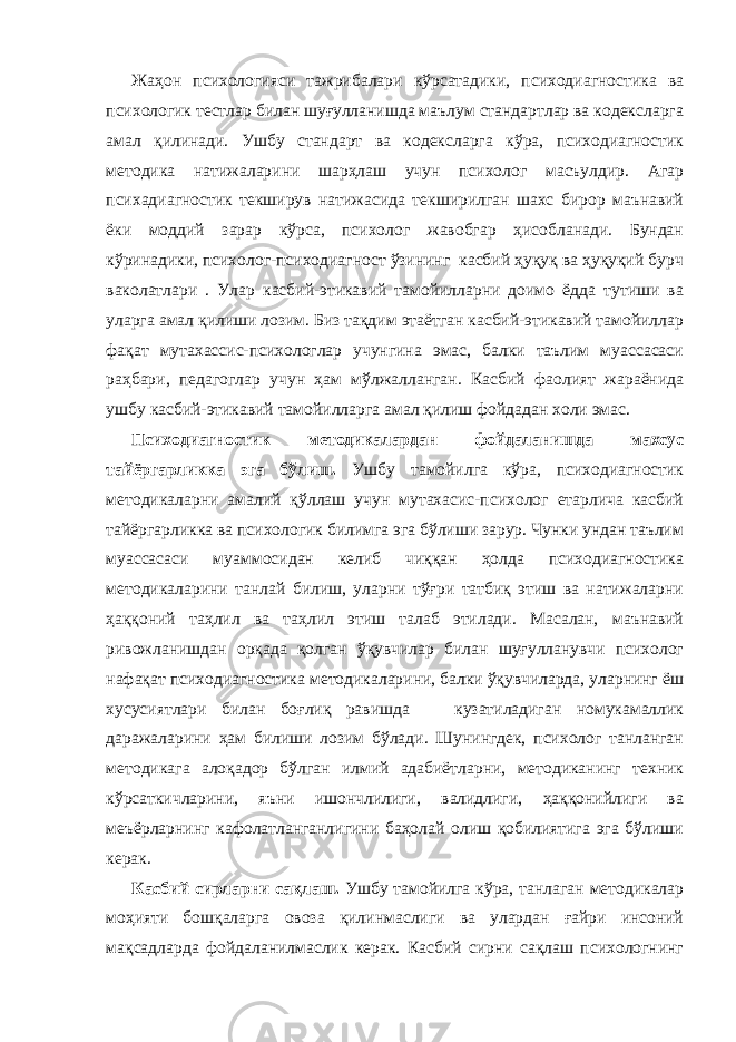 Жаҳон психологияси тажрибалари кўрсатадики, психодиагностика ва психологик тестлар билан шуғулланишда маълум стандартлар ва кодексларга амал қилинади. Ушбу стандарт ва кодексларга кўра, психодиагностик методика натижаларини шарҳлаш учун психолог масъулдир. Агар психадиагностик текширув натижасида текширилган шахс бирор маънавий ёки моддий зарар кўрса, психолог жавобгар ҳисобланади. Бундан кўринадики, психолог-психодиагност ўзининг касбий ҳуқуқ ва ҳуқуқий бурч ваколатлари . Улар касбий-этикавий тамойилларни доимо ёдда тутиши ва уларга амал қилиши лозим. Биз тақдим этаётган касбий-этикавий тамойиллар фақат мутахассис-психологлар учунгина эмас, балки таълим муассасаси раҳбари, педагоглар учун ҳам мўлжалланган. Касбий фаолият жараёнида ушбу касбий-этикавий тамойилларга амал қилиш фойдадан холи эмас. Психодиагностик методикалардан фойдаланишда махсус тайёргарликка эга бўлиш. Ушбу тамойилга кўра, психодиагностик методикаларни амалий қўллаш учун мутахасис-психолог етарлича касбий тайёргарликка ва психологик билимга эга бўлиши зарур. Чунки ундан таълим муассасаси муаммосидан келиб чиққан ҳолда психодиагностика методикаларини танлай билиш, уларни тўғри татбиқ этиш ва натижаларни ҳаққоний таҳлил ва таҳлил этиш талаб этилади. Масалан, маънавий ривожланишдан орқада қолган ўқувчилар билан шуғулланувчи психолог нафақат психодиагностика методикаларини, балки ўқувчиларда, уларнинг ёш хусусиятлари билан боғлиқ равишда кузатиладиган номукамаллик даражаларини ҳам билиши лозим бўлади. Шунингдек, психолог танланган методикага алоқадор бўлган илмий адабиётларни, методиканинг техник кўрсаткичларини, яъни ишончлилиги, валидлиги, ҳаққонийлиги ва меъёрларнинг кафолатланганлигини баҳолай олиш қобилиятига эга бўлиши керак. Касбий сирларни сақлаш. Ушбу тамойилга кўра, танлаган методикалар моҳияти бошқаларга овоза қилинмаслиги ва улардан ғайри инсоний мақсадларда фойдаланилмаслик керак. Касбий сирни сақлаш психологнинг 