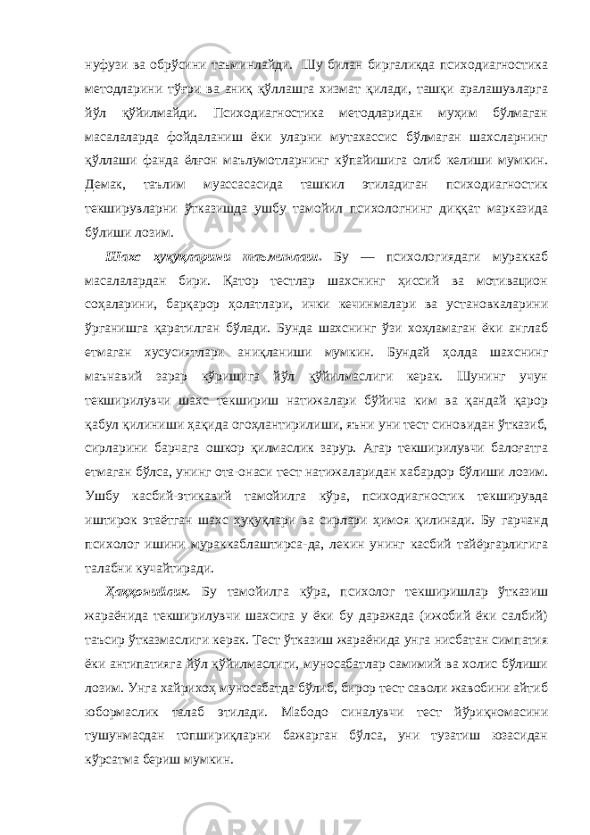 нуфузи ва обрўсини таъминлайди. Шу билан биргаликда психодиагностика методларини тўғри ва аниқ қўллашга хизмат қилади, ташқи аралашувларга йўл қўйилмайди. Психодиагностика методларидан муҳим бўлмаган масалаларда фойдаланиш ёки уларни мутахассис бўлмаган шахсларнинг қўллаши фанда ёлғон маълумотларнинг кўпайишига олиб келиши мумкин. Демак, таълим муассасасида ташкил этиладиган психодиагностик текширувларни ўтказишда ушбу тамойил психологнинг диққат марказида бўлиши лозим. Шахс ҳуқуқларини таъминлаш . Бу — психологиядаги мураккаб масалалардан бири. Қатор тестлар шахснинг ҳиссий ва мотивацион соҳаларини, барқарор ҳолатлари, ички кечинмалари ва установкаларини ўрганишга қаратилган бўлади. Бунда шахснинг ўзи хоҳламаган ёки англаб етмаган хусусиятлари аниқланиши мумкин. Бундай ҳолда шахснинг маънавий зарар кўришига йўл қўйилмаслиги керак. Шунинг учун текширилувчи шахс текшириш натижалари бўйича ким ва қандай қарор қабул қилиниши ҳақида огоҳлантирилиши, яъни уни тест синовидан ўтказиб, сирларини барчага ошкор қилмаслик зарур. Агар текширилувчи балоғатга етмаган бўлса, унинг ота-онаси тест натижаларидан хабардор бўлиши лозим. Ушбу касбий-этикавий тамойилга кўра, психодиагностик текширувда иштирок этаётган шахс ҳуқуқлари ва сирлари ҳимоя қилинади. Бу гарчанд психолог ишини мураккаблаштирса-да, лекин унинг касбий тайёргарлигига талабни кучайтиради. Ҳаққонийли к . Бу тамойилга кўра, психолог текширишлар ўтказиш жараёнида текширилувчи шахсига у ёки бу даражада (ижобий ёки салбий) таъсир ўтказмаслиги керак. Тест ўтказиш жараёнида унга нисбатан симпатия ёки антипатияга йўл қўйилмаслиги, муносабатлар самимий ва холис бўлиши лозим. Унга хайрихоҳ муносабатда бўлиб, бирор тест саволи жавобини айтиб юбормаслик талаб этилади. Мабодо синалувчи тест йўриқномасини тушунмасдан топшириқларни бажарган бўлса, уни тузатиш юзасидан кўрсатма бериш мумкин. 