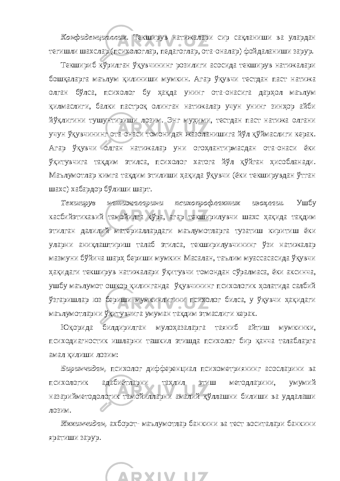 Конфиденциаллик . Текширув натижалари сир сақланиши ва улардан тегишли шахслар (психологлар, педагоглар, ота-оналар) фойдаланиши зарур. Текшириб кўрилган ўқувчининг розилиги асосида текширув натижалари бошқаларга маълум қилиниши мумкин. Агар ўқувчи тестдан паст натижа олган бўлса, психолог бу ҳақда унинг ота-онасига дарҳол маълум қилмаслиги, балки пастроқ олинган натижалар учун унинг зинҳор айби йўқлигини тушунтириши лозим. Энг муҳими, тестдан паст натижа олгани учун ўқувчининг ота-онаси томонидан жазоланишига йўл қўймаслиги керак. Агар ўқувчи олган натижалар уни огоҳлантирмасдан ота-онаси ёки ўқитувчига тақдим этилса, психолог хатога йўл қўйган ҳисобланади. Маълумотлар кимга тақдим этилиши ҳақида ўқувчи (ёки текширувдан ўтган шахс) хабардор бўлиши шарт. Текширув натижаларини психопрофлактик изоҳлаш. Ушбу касбийэтикавий тамойилга кўра, агар текширилувчи шахс ҳақида тақдим этилган далилий материаллардаги маълумотларга тузатиш киритиш ёки уларни аниқлаштириш талаб этилса, текширилувчининг ўзи натижалар мазмуни бўйича шарҳ бериши мумкин Масалан, таълим муассасасида ўқувчи ҳақидаги текширув натижалари ўқитувчи томондан сўралмаса, ёки аксинча, ушбу маълумот ошкор қилинганда ўқувчининг психологик ҳолатида салбий ўзгаришлар юз бериши мумкинлигини психолог билса, у ўқувчи ҳақидаги маълумотларни ўқитувчига умуман тақдим этмаслиги керак. Юқорида билдирилган мулоҳазаларга таяниб айтиш мумкинки, психодиагностик ишларни ташкил этишда психолог бир қанча талабларга амал қилиши лозим: Биринчидан, психолог дифференциал психометриянинг асосларини ва психологик адабиётларни таҳлил этиш методларини, умумий назарийметодологик тамойилларни амалий қўллашни билиши ва уддалаши лозим. Иккинчидан, ахборот- маълумотлар банкини ва тест воситалари банкини яратиши зарур. 