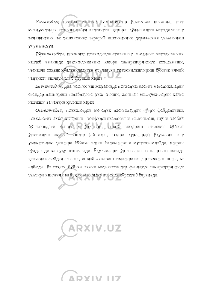 Учинчидан, психодиагностик текширувлар ўтказувчи психолог тест маълумотлари асосида қабул қиладиган қарори, қўлланилган методиканинг валидлигини ва ташхиснинг зарурий ишончлилик даражасини таъминлаш учун масъул. Тўртинчидан, психолог психодиагностиканинг комплекс методикасини ишлаб чиқишда диагностиканинг юқори самарадорлигига асосланиши, тегишли соҳада қўлланиладиган усулларни такомиллаштириш бўйича илмий тадқиқот ишлари олиб бориши керак. Бешинчидан, диагностик иш жараёнида психодиагностик методикаларни стандартлаштириш талабларига риоя этиши, олинган маълумотларни қайта ишлаши ва талқин қилиши керак. Олтинчидан, психологдан методик воситалардан тўғри фойдаланиш, психологик ахборотларнинг конфиденциаллигини таъминлаш, шуни касбий йўналишдаги фанларни ўрганиш, ишлаб чиқариш таълими бўйича ўтказилган амалий ишлар (айниқса, юқори курсларда) ўқувчиларнинг умумтаълим фанлари бўйича олган билимларини мустаҳкамлайди, уларни тўлдиради ва чуқурлаштиради. Ўқувчиларга ўрганилган фанларнинг амалда қанчалик фойдали экани, ишлаб чиқариш соҳаларининг ривожланишига, ва албатта, ўз соҳаси бўйича кичик мутахассислар фаолияти самарадорлигига таъсири ишончли ва ёрқин мисоллар асосида кўрсатиб берилади. 