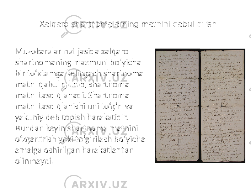 Xalqaro shartnomalarning matnini qabul qilish Muzokaralar natijasida xalqaro shartnomaning mazmuni bo‘yicha bir to‘xtamga kelingach shartnoma matni qabul qilinib, shartnoma matni tasdiqlanadi. Shartnoma matni tasdiqlanishi uni to‘g‘ri va yakuniy deb topish harakatidir. Bundan keyin shartnoma matnini o‘zgartirish yoki to‘g‘rilash bo‘yicha amalga oshirilgan harakatlar tan olinmaydi. 