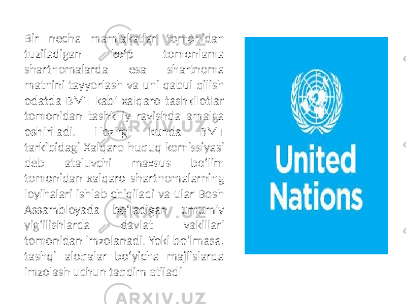 Bir necha mamlakatlar tomonidan tuziladigan ko‘p tomonlama shartnomalarda esa shartnoma matnini tayyorlash va uni qabul qilish odatda BMT kabi xalqaro tashkilotlar tomonidan tashkiliy ravishda amalga oshiriladi. Hozirgi kunda BMT tarkibidagi Xalqaro huquq komissiyasi deb ataluvchi maxsus bo‘lim tomonidan xalqaro shartnomalarning loyihalari ishlab chiqiladi va ular Bosh Assambleyada bo‘ladigan umumiy yig‘ilishlarda davlat vakillari tomonidan imzolanadi. Yoki bo‘lmasa, tashqi aloqalar bo‘yicha majlislarda imzolash uchun taqdim etiladi 